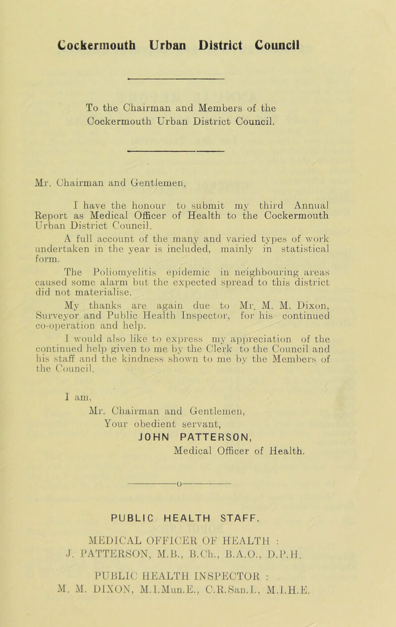 Cockerniouth Urban District Council To the Chairman and Members of the Cockermouth Urban District Council. Mr. Chairman and Gentlemen, I have the honour to submit my third Annual Report as Medical Officer of Health to the Cockermouth Urban District Council. A full account of the many and varied types of work undertaken in the year is included, mainly in statistical form. The Poliomyelitis epidemic in neighbouring areas caused some alarm but the expected spread to this district did not materialise. My thanks are again due to Mr. M. M. Dixon, Surveyor and Public Health Inspector, for his continued co-operation and help. 1 would also like to ex]3ress my appreciation of the continued help given to me by the Clerk to the Council and bis staff and the kindness shown to me by the Members of the Council. I am, Mr. Chairman and Gentlemen, Your obedient servant, JOHN PATTERSON, Medical Officer of Health. PUBLIC HEALTH STAFF. MEDICAL OFFICER OF HEALTH : J. PATTERSON, M.13., B.Ch., B.A.O., D.B.H. PUBLIC HEALTl-l INSPECTOR : M. M. DiXON, M.l.Mun.E., C.R.San.t., M.l.H.E.