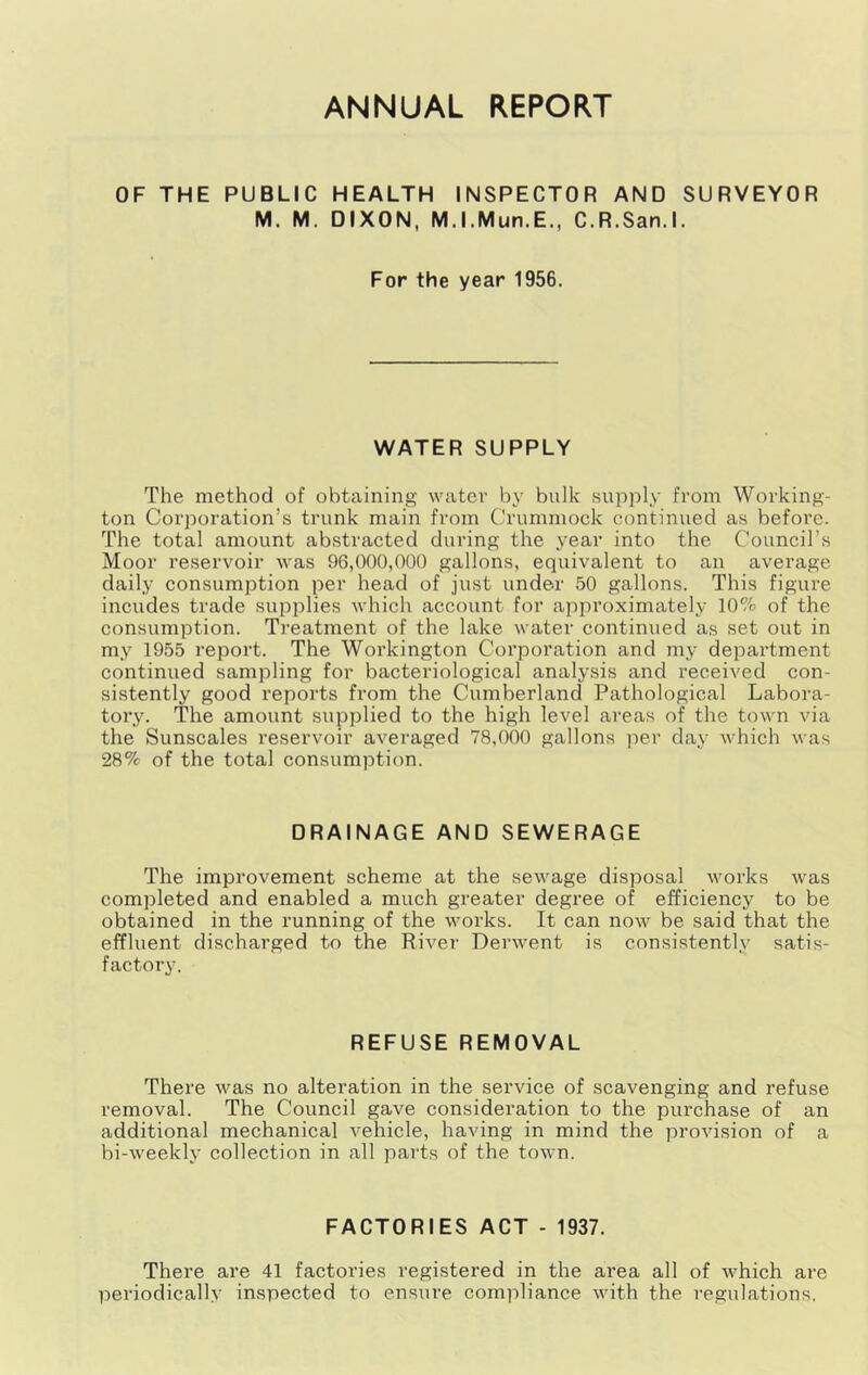 ANNUAL REPORT OF THE PUBLIC HEALTH INSPECTOR AND SURVEYOR M. M. DIXON, M.I.Mun.E., C.R.San.l. For the year 1956. WATER SUPPLY The method of obtaining water by bulk supply from Working- ton Corporation’s trunk main from Crummock continued as before. The total amount abstracted during the year into the Council’s Moor reservoir was 96,000,000 gallons, equivalent to an average daily consumption per head of just under 50 gallons. This figure incudes trade supplies which account for approximately 10% of the consumption. Treatment of the lake water continued as set out in my 1955 report. The Workington Corporation and my department continued sampling for bacteriological analysis and received con- sistently good reports from the Cumberland Pathological Labora- tory. The amount supplied to the high level areas of the town via the Sunscales reservoir averaged 78,000 gallons per day which was 28% of the total consumption. DRAINAGE AND SEWERAGE The improvement scheme at the sewage disposal works was completed and enabled a much greater degree of efficiency to be obtained in the I’unning of the works. It can now be said that the effluent discharged to the River Derwent is consistently satis- factory. REFUSE REMOVAL There v’^as no alteration in the service of scavenging and refuse removal. The Council gave consideration to the pui'chase of an additional mechanical vehicle, having in mind the provision of a bi-weekly collection in all pai'ts of the town. FACTORIES ACT - 1937. There are 41 factories registered in the area all of which are periodically inspected to ensure compliance with the regulations.