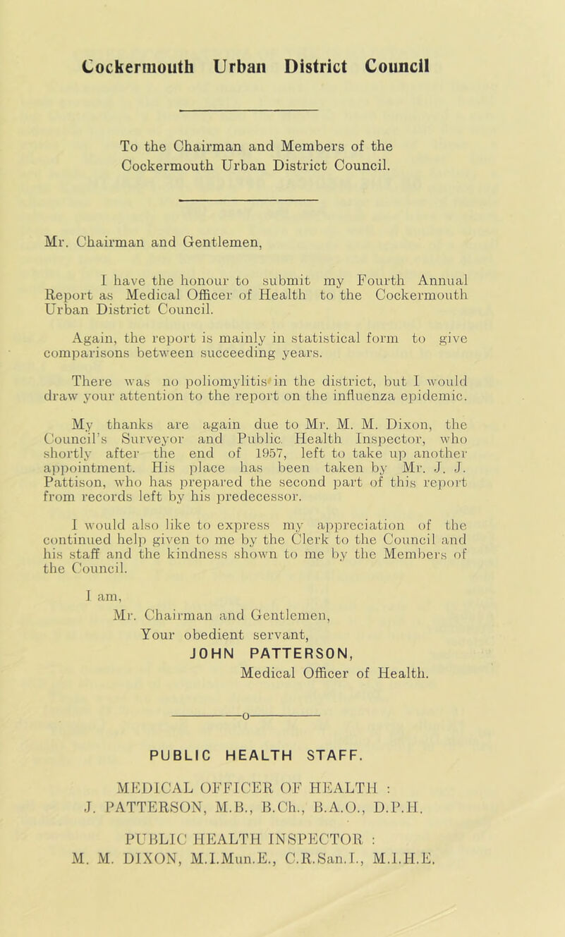 Cockerniouth Urban District Council To the Chairman and Members of the Cockermouth Urban District Council. Mr. Chairman and Gentlemen, I have the honour to submit my Fourth Annual Report as Medical Officer of Health to the Cockermouth Urban District Council. Again, the report is mainly in statistical form to give comparisons between succeeding years. There was no poliomylitis'in the district, but 1 Avould draw your attention to the report on the influenza epidemic. My thanks are again due to Mr. M. M. Dixon, the Council’s Surveyor and Public. Health Inspector, who shortly after the end of 1957, left to take up another appointment. His place has been taken by Mr. J. J. Pattison, who has prepared the second part of this repoi't from records left by his predecessor. 1 would also like to express my appreciation of the continued help given to me by the Clerk to the Council and his staff and the kindness shown to me by the Members of the Council. I am, Mr. Chairman and Gentlemen, Your obedient servant, JOHN PATTERSON, Medical Officer of Health. o PUBLIC HEALTH STAFF. MEDICAL OFFICER OF HEALTH : J. PATTERSON, M.B., B.Ch., B.A.O., D.P.H. PUBLIC HEALTH INSPECTOR : M. M. DIXON, M.l.Mun.E., C.R.San.I., M.I.H.E.