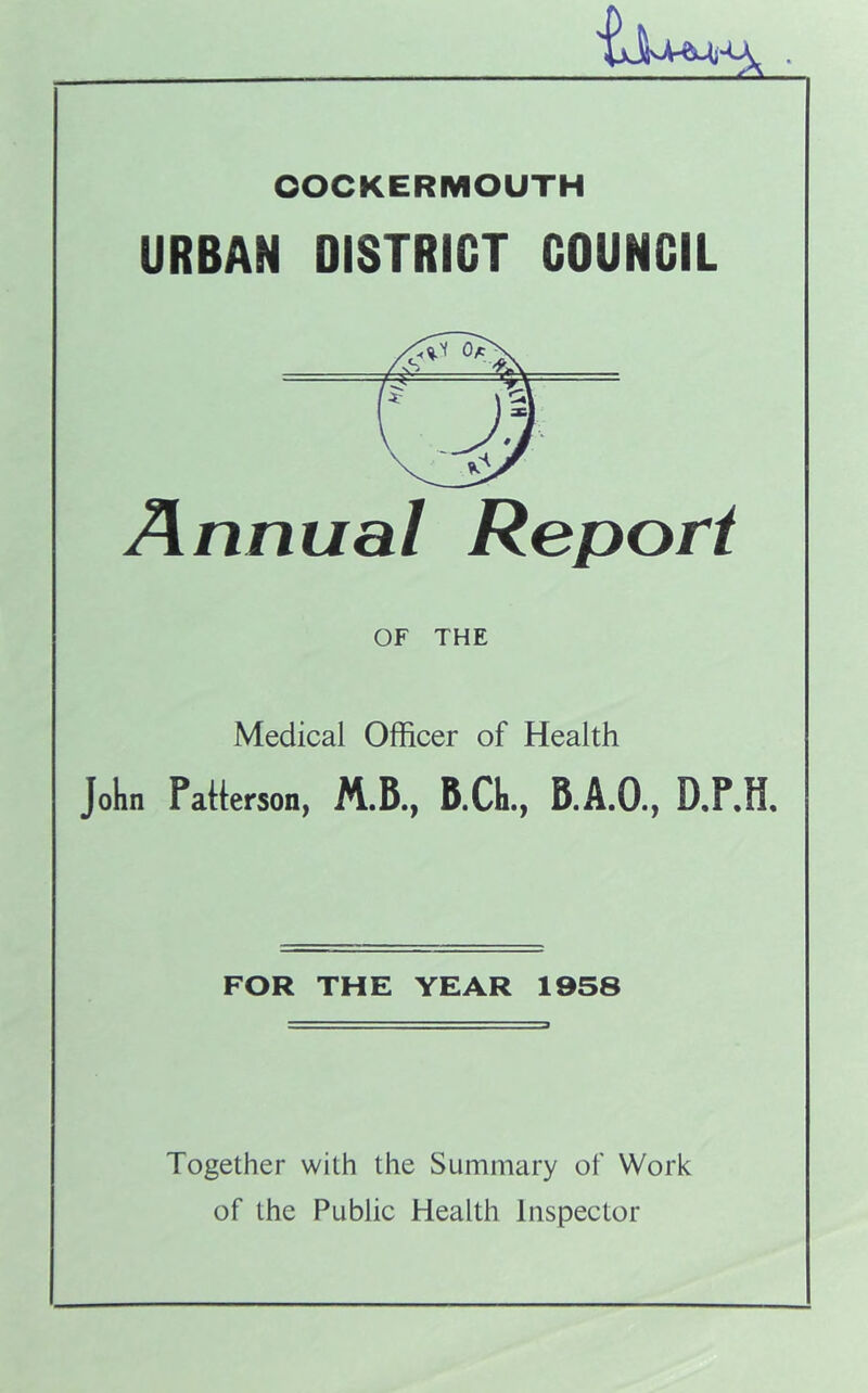 OOCKERMOUTH URBAN DISTRICT COUNCIL Annual Report OF THE Medical Officer of Health John Patterson, B.CIi., B.A.O., D.P.H, FOR THE YEAR 1958 Together with the Summary of Work of the Public Health Inspector