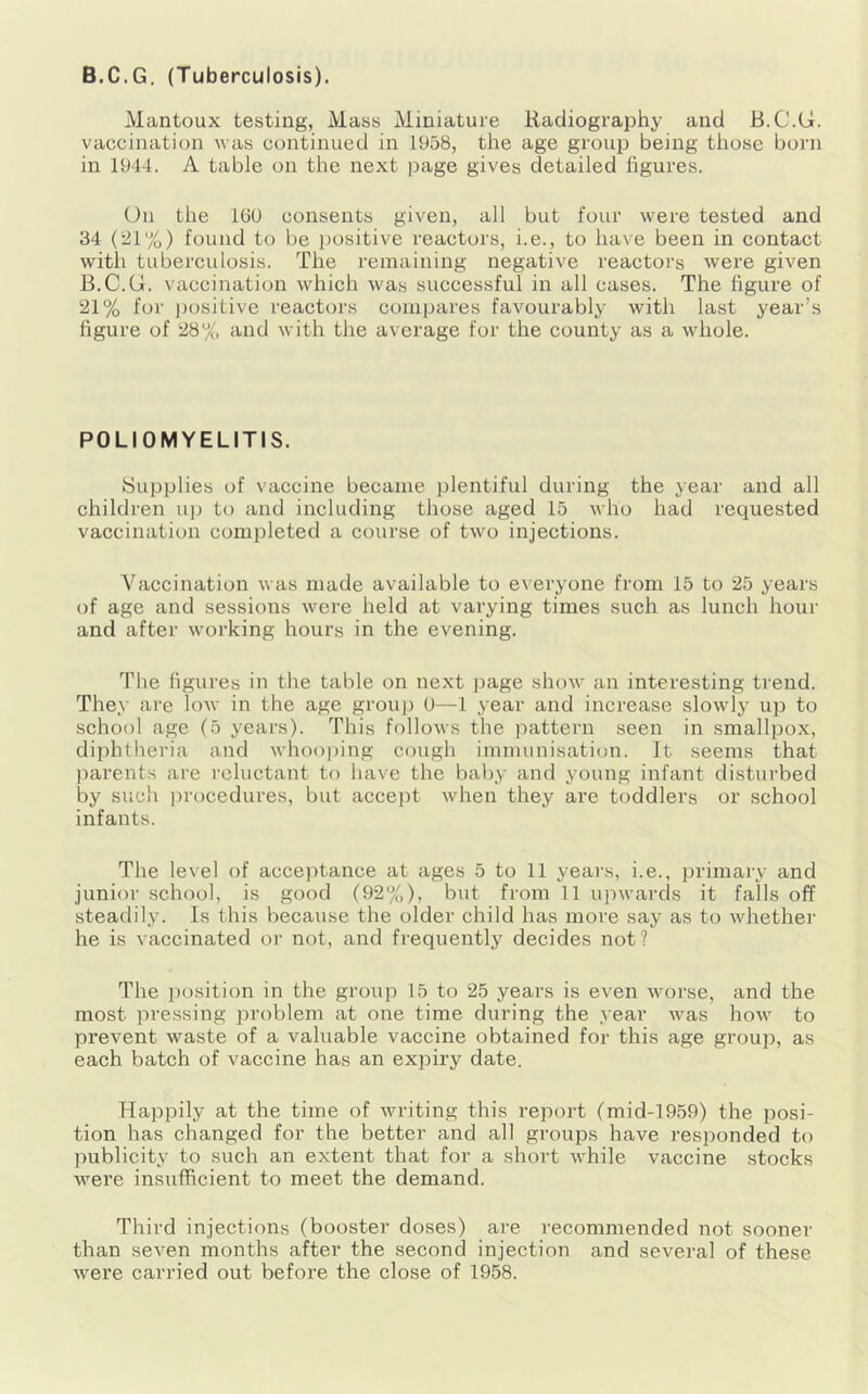 B.C.G. (Tuberculosis). Mantoux testing, Mass Miniature Radiography and B.C.G. vaccination was continued in 1958, the age group being those born in 1944. A table on the next iJage gives detailed figures. (Jn the 16U consents given, all but four were tested and 34 (21%) found to be positive reactors, i.e., to have been in contact with tuberculosis. The remaining negative reactors were given B.C.G. vaccination which wa.s successful in all cases. The figure of 21% for ])ositive reactors compares favourably with last year’s figure of 28% and with the average for the county as a whole. POLIOMYELITIS. Supplies of vaccine became plentiful during the year and all children up to and including those aged 15 who had requested vaccination completed a course of two injections. Vaccination was made available to everyone from 15 to 25 years of age and sessions were held at varying times such as lunch hour and after working hours in the evening. The figures in the table on next ])age show an interesting trend. They are low in the age group 0—1 year and increase slowly up to school age (5 years). This follows the pattern seen in smallpox, diphtheria and whooi)ing cough immunisation. It seems that l^arents are reluctant to have the baby and young infant disturbed by such i)rocedures, but accept when they are toddlers or school infants. The level of acceptance at ages 5 to 11 yeai's, i.e., primary and junior school, is good (92%), but from 11 upwarcls it falls off steadily. Is this because the older child has more say as to whether he is vaccinated or not, and frequently decides not? The position in the group 15 to 25 years is even worse, and the most pressing problem at one time during the year was how to prevent waste of a valuable vaccine obtained for this age grouiD, as each batch of vaccine has an expiry date. Happily at the time of writing this report (mid-1959) the posi- tion has changed for the better and all groups have I’esponded to publicity to such an extent that for a short while vaccine stocks were insufficient to meet the demand. Third injections (booster doses) are recommended not sooner than seven months after the second injection and several of these were carried out before the close of 1958.
