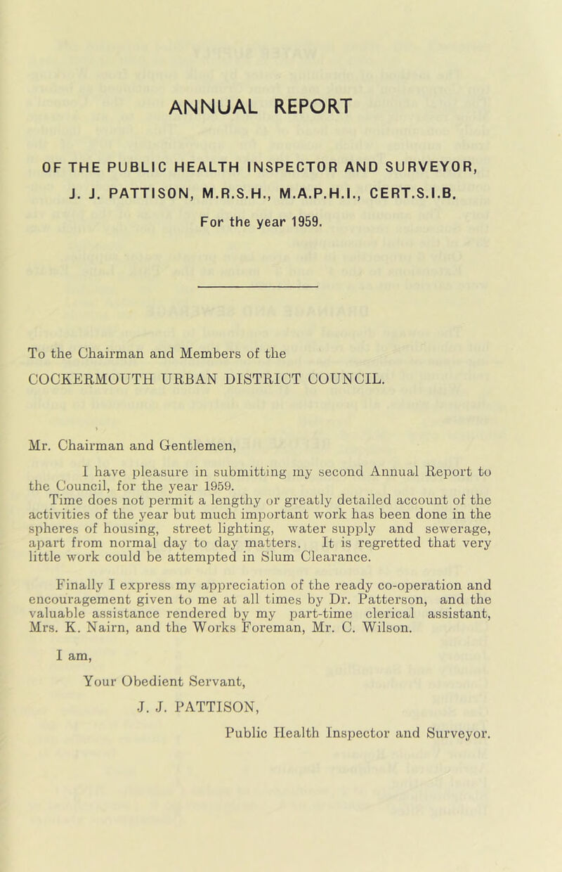 ANNUAL REPORT OF THE PUBLIC HEALTH INSPECTOR AND SURVEYOR, J. J. PATTISON, M.R.S.H., M.A.P.H.I., CERT.S.I.B. For the year 1959. To the Chairman and Members of the COCKERMOUTH URBAN DISTRICT COUNCIL. Mr. Chairman and Gentlemen, I have i^leasure in submitting my second Annual Report to the Council, for the year 1959. Time does not permit a lengthy or greatly detailed account of the activities of the year but much important work has been done in the spheres of housing, street lighting, water supply and sewerage, apart from normal day to day matters. It is regretted that very little work could be attempted in Slum Clearance. Finally I express my appreciation of the ready co-operation and encouragement given to me at all times by Dr. Patterson, and the valuable assistance rendered by my part-time clerical assistant, Mrs. K. Nairn, and the Works Foreman, Mr. C. Wilson. I am. Your Obedient Servant, J. J. PATTISON, Public Health Inspector and Surveyor.