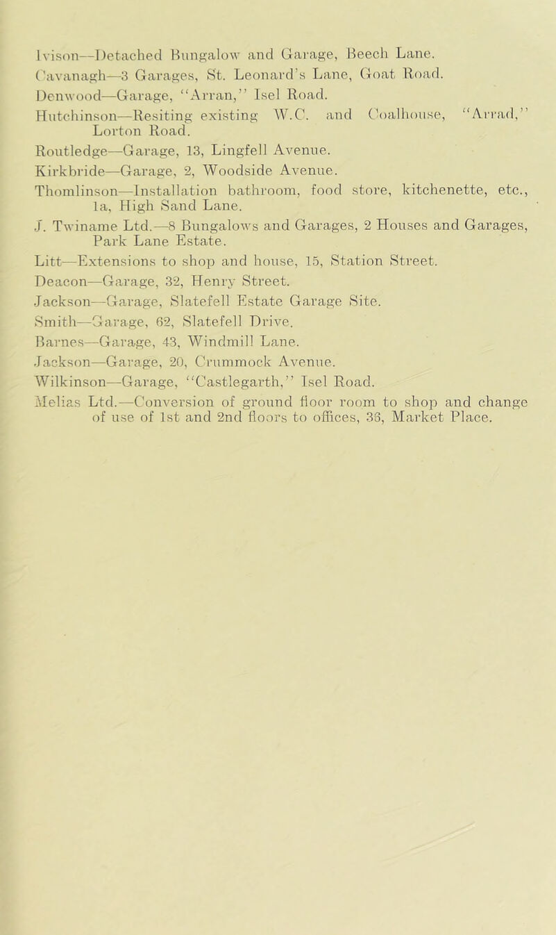 Ivison—Detached Bungalow and Garage, Beech Lane. Cavanagh—3 Garages, St. Leonai'd’s Lane, (joat Hoad. Denwood—Garage, “Arran,” Isel Road. Hutchinson—Resiting existing W.C. and Ch)alliouse, “Arrad,” Lorton Road. Routledge—Garage, 13, Lingfell Avenue. Kirkbride—Garage, 2, Woodside Avenue. Tliomlinson—Installation bathroom, food store, kitchenette, etc., la. High Sand Lane. .J. Twiname Ltd.—8 Bungalows and Garages, 2 Houses and Garages, Park Lane Estate. Litt—Extensions to shop and house, 15, Station Street. Deacon—Garage, 32, Henry Street. Jackson—Garage, Slatefell Estate Garage Site. Smith—Garage, 62, Slatefell Drive. Barnes—Garage, 43, Windmill Lane. Jackson—Garage, 20, Crummock Avenue. Wilkinson—Garage, “Castlegarth,” Isel Road. Melias Ltd.—Conversion of ground floor room to shop and change of use of 1st and 2nd floors to offices, 36, Market Place.