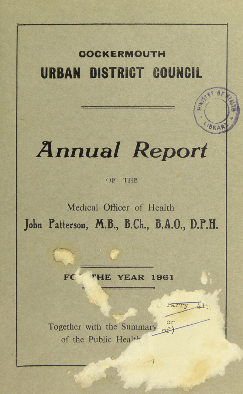 OOCKERMOUTH URBAN DISTRICT COUNCIL Annual Report OF THE Medical Officer of Health Jokn Patterson, B.Cli., B.A.O., D.F.H, FC ’'HE YEAR 1961 Together with the of the Public HeaP** r y I