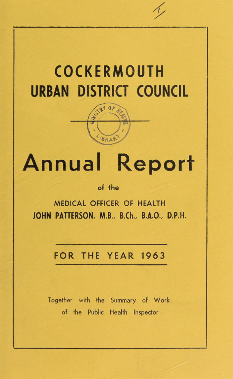 COCKERMOUTH URBAN DISTRICT COUNCIL Annual Report of the MEDICAL OFFICER OF HEALTH JOHN PAHERSON, M.B., B.Ch. B.A.O. D.P.H. FOR THE YEAR 1963 Together with the Summary of Work of the Public Health Inspector