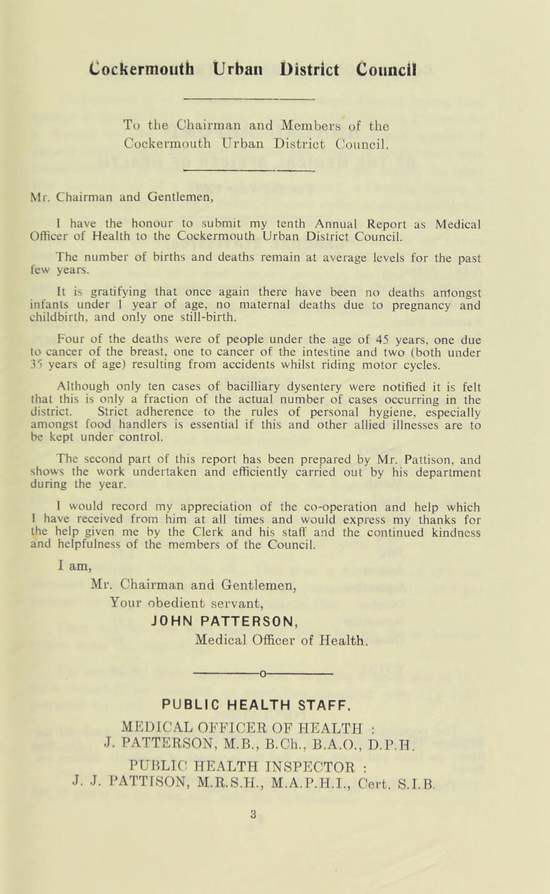 Cockermouth Urban District Council To tile Chairman and Members of the Cockermouth Urban District Council. Mr. Chairman and Gentlemen, 1 have the honour to submit my tenth Annual Report as Medical Officer of Health to the Cockermouth Urban District Council. The number of births and deaths remain at average levels for the past few years. It is gratifying that once again there have been no deaths arrlongst infants under 1 year of age, no maternal deaths due to pregnancy and childbirth, and only one still-birth. Four of the deaths were of people under the age of 45 years, one due to cancer of the breast, one to cancer of the intestine and two (both under 35 years of age) resulting from accidents whilst riding motor cycles. Although only ten cases of bacilliary dysentery were notified it is felt that this is only a fraction of the actual number of cases occurring in the district. Strict adherence to the rules of personal hygiene, especially amongst food handlers is essential if this and other allied illnesses are to be kept under control. The second part of this report has been prepared by Mr. Pattison, and shows the work undertaken and efficiently carried out by his department during the year. 1 would record my appreciation of the co-operation and help which 1 have received from him at all times and would express my thanks for the help given me by the Clerk and his staff and the continued kindness and helpfulness of the members of the Council. I am, Mr. Chairman and Gentlemen, Your obedient servant, JOHN PATTERSON, Medical Officer of Health. 0 PUBLIC HEALTH STAFF. MEDICAL OFFICER OF HEALTH : J. PATTERSON, M.B., B.Ch., B.A.O., D.P.H. PUBLIC HEALTH INSPECTOR ; J. J. PATTISON, M.R.S.H., M.A.P.H.I., Cert. S.I.B.