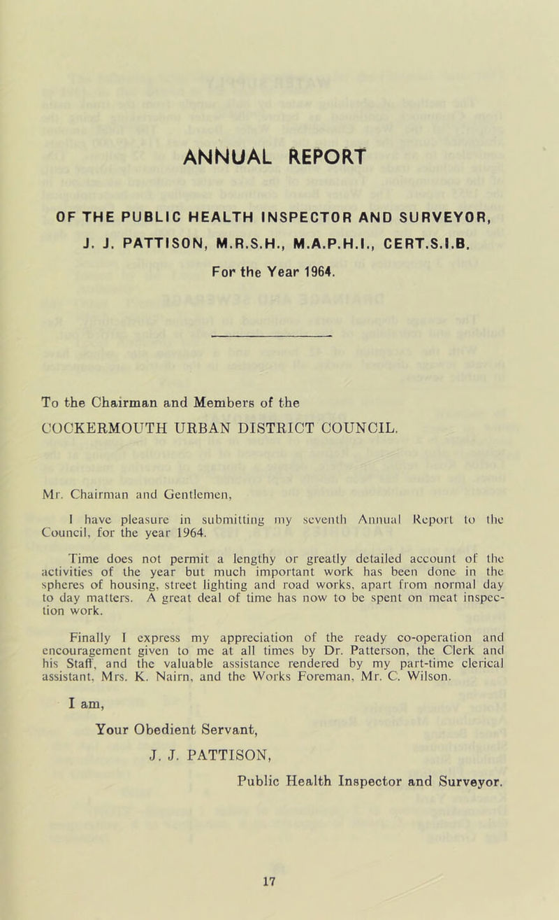 ANNUAL REPORT OF THE PUBLIC HEALTH INSPECTOR AND SURVEYOR, J. J. PATTISON, M.R.S.H., M.A.P.H.I., CERT.S.I.B. For the Year 1964. To the Chairman and Members of the COCKERMOUTH URBAN DISTRICT COUNCIL. Mr. Chairman and Uenticmcn, I have pleasure in submitting my seventh Annual Keport to the Council, for the year 1964. Time does not permit a lengthy or greatly detailed account of the activities of the year but much important work has been done in the spheres of housing, street lighting and road works, apart from normal day to day matters. A great deal of time has now to be spent on meat inspec- tion work. Finally T express my appreciation of the ready co-operation and encouragement given to me at all times by Dr. Patterson, the Clerk and his Stall', and the valuable assistance rendered by my part-time clerical assistant, Mrs. K. Nairn, and the Works Foreman, Mr. C. Wilson. I am, Your Obedient Servant, J. J. PATTISON, Public Health Inspector and Surveyor.