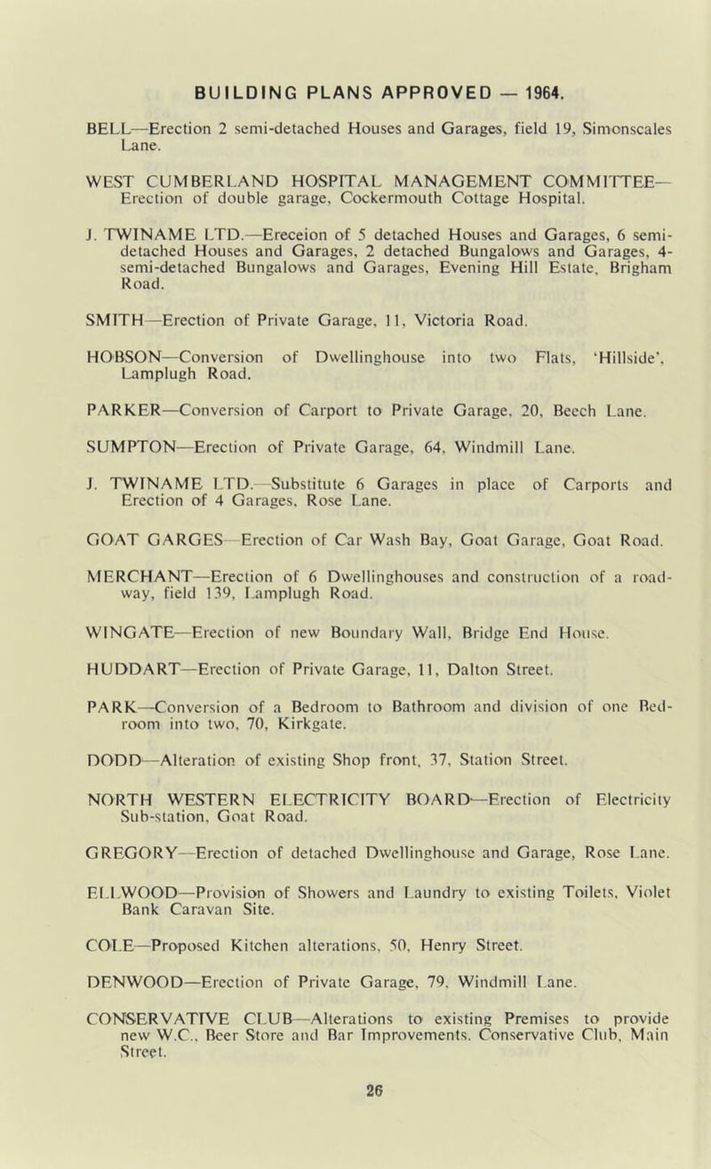 BUILDING PLANS APPROVED — 1964. BELL—Erection 2 semi-detached Houses and Garages, field 19, Simonscales Lane. WEST CUMBERl.AND HOSPITAL MANAGEMENT COMMITTEE— Erection of double garage, Cockermouth Cottage Hospital. J. TWINAME I.TD.—Ereceion of 5 detached Houses and Garages, 6 semi- detached Houses and Garages, 2 detached Bungalo-ws and Garages, 4- semi-detached Bungalows and Garages, Evening Hill Estate, Brigham Road. SMITH—Erection of Private Garage, 11, Victoria Road. HOBSON—Conversion of Dwellinghouse into two Flats, ‘Hillside', Lamplugh Road. PARKER—Conversion of Carport to Private Garage, 20, Beech Lane. SLTMPTON—Erection of Private Garage, 64, Windmill Lane. J. TWINAME LTD. -Substitute 6 Garages in place of Carports and Erection of 4 Garages. Rose Lane. GOAT GARGES- Erection of Car Wash Bay, Goat Garage, Goat Road. MERCHANT—Erection of 6 Dwellinghou.ses and construction of a road- way, field 139, Lamplugh Road. WINGATE—Erection of new Boundary Wall, Bridge End House. HUDDART—Erection of Private Garage, 11, Dalton Street. PARK—Conversion of a Bedroom to Bathroom and division of one Bed- room into two, 70, Kirkgate. DODD—Alteration of existing Shop front, 37, Station Street. NORTH WESTERN ELECTRICITY BOARD—Erection of Electricity Sub-station, Goat Road. GREGORY—Erection of detached Dwellinghouse and Garage, Rose Lane. ELl.WOOD—Provision of Showers and Laundry to existing Toilets, Violet Bank Caravan Site. COI.E—Proposed Kitchen alterations, 50, Henry Street. DENWOOD—Election of Private Garage, 79, Windmill Lane. CONSERVATIVE CLUB—Alterations to existing Premises to provide new W.C., Beer Store and Bar Improvements. Conservative CItib, Main Street.