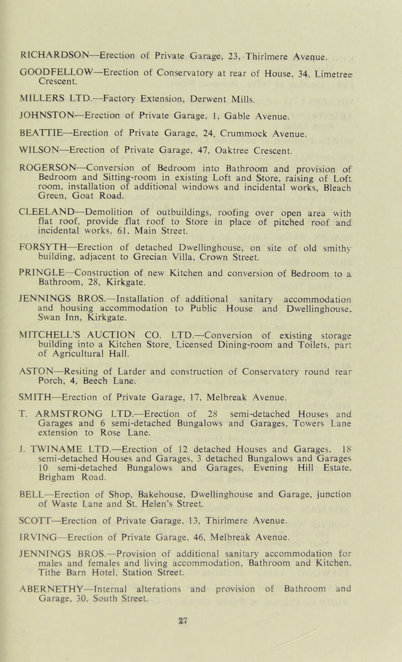 RICHARDSON—Erection of Private Garage, 23, Thirlmere Avenue. GOODFELLOW—Erection of Conservatory at rear of House, 34, Limetree: Crescent. MILLERS LTD.—Factory Extension, Derwent Mills. JOHNSTON—Erection of Private Garage, 1, Gable Avenue. BEATTIE—Erection of Private Garage, 24. Crummoclc Avenue. WILSON—Erection of Private Garage, 47, Oaktree Crescent. ROGERSON—Conversion of Bedroom into Bathroom and provision of Bedroom and Sitting-room in existing Loft and Store, raising of Loft room, installation of additional windows and incidental works, Bleach Green, Goat Road. CLEELAND—Demolition of outbuildings, roofing over open area with flat roof, provide flat roof to Store in place of pitched roof and incidental works, 61, Main Street. FORSYTH—Erection of detached Dwellinghouse, on site of old smithy building, adjacent to Grecian Villa, Crown Street. PRINGLE—Construction of new Kitchen and conversion of Bedroom to a Bathroom, 28, Kirkgate. JENNINGS BROS.—Installation of additional sanitary accommodation and housing accommodation to Public House and Dwellinghouse. Swan Inn, Kirkgate. MITCHELL'S AUCTION CO. LTD.—Conversion of existing storage building into a Kitchen Store, Licensed Dining-room and Toilets, part of Agricultural Hall. ASTON—Resiting of Larder and construction of Conservatory round rear Porch, 4, Beech Lane. SMITH—Erection of Private Garage, 17, Melbreak Avenue. T. ARMSTRONG LTD.—Erection of 28 semi-detached Houses and Garages and 6 semi-detached Bungalows and Garages, Towers Lane extension to Rose Lane. J. TWINAME LTD.—Erection of 12 detached Houses and Garages, 18 semi-detached Houses and Garages, 3 detached Bungalows and Garages 10 semi-detached Bungalows and Garages, Evening Hill Estate. Brigham Road. BELL—Erection of Shop, Bakehouse, Dwellinghouse and Garage, junction of Waste Lane and St. Helen’s Street. SCOTT—Erection of Private Garage, 13, Thirlmere Avenue. IRVING—Erection of Private Garage, 46, Melbreak Avenue. JENNINGS BROS.—Provision of additional sanitary accommodation for males and females and living accommodation, Bathroom and Kitchen. Tithe Barn Hotel, Station Street. ABERNETHY—Internal alterations and provision of Bathroom and Garage, 30. South Street.