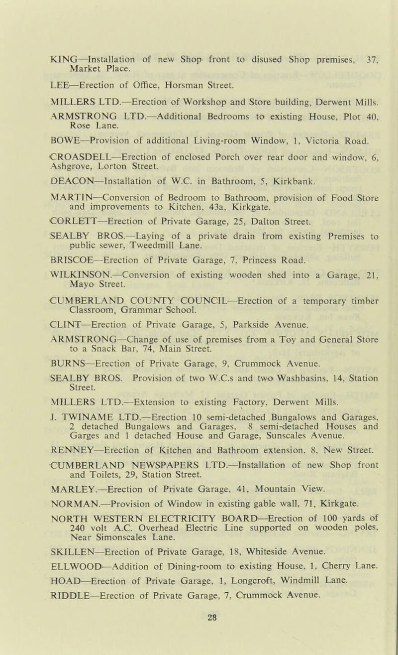 KING—Installation of new Shop front to disused Shop premises, 37, Market Place. LEE—Erection of Office, Horsman Street. MILLERS LTD.—Erection of Workshop and Store building, Derwent Mills. ARMSTRONG LTD.—Additional Bedrooms to existing House, Plot 40. Rose Lane. BOWE—Provision of additional Living-room Window, 1, Victoria Road. CROASDELL—Erection of enclosed Porch over rear door and window, 6, Ashgrove, Lorton Street. DEACON—Installation of W.C. in Bathroom, 5, Kirkbank. M.ARTIN—Conversion of Bedroom to Bathroom, provision of Food Store and improvements to Kitchen, 43a, Kirkgate. CORLETT—Erection of Private Garage, 25, Dalton Street. SEALBY BROS.—Laying of a private drain from existing Premises to public sewer, Tweedmill Lane. BRISCOE—Erection of Private Garage, 7, Princess Road. WILKINSON.—Conversion of existing wooden shed into a Garage, 21, Mayo Street. CUMBERLAND COUNTY COUNCIL—Erection of a temporary timber Classroom, Grammar School. CLINT—Erection of Private Garage, 5, Parkside Avenue. ARMSTRONG—Change of use of premises from a Toy and General Store to a Snack Bar, 74, Main Street. BURNS—Erection of Private Garage, 9, Crummock Avenue. SEALBY BROS. Provision of two W.C.s and two Washbasins, 14, Station Street. MILLERS LTD.—Extension to existing Factory, Derwent Mills. J. TWINAME LTD.—Erection 10 semi-detached Bungalows and Garages, 2 detached Bungalows and Garages, 8 semi-detached Houses and Garges and 1 detached House and Garage, Sunscales Avenue. RENNEY—Erection of Kitchen and Bathroom extension, 8, New Street. CUMBERLAND NEWSPAPERS LTD.—Installation of new Shop front and Toilets, 29, Station Street. MARLEY.—Erection of Private Garage, 41, Mountain View. NORMAN.—Provision of Window in existing gable wall, 71, Kirkgate. NORTH WESTERN ELECTRICITY BOARD—Erection of 100 yards of 240 volt A.C. Overhead Electric Line supported on wooden poles. Near Simonscales Lane. SKILLEN—Erection of Private Garage, 18, Whiteside Avenue. ELLWOOD—Addition of Dining-room to existing House, 1, Cherry Lane. HOAD—Erection of Private Garage, 1, Longcroft, Windmill Lane. RIDDLE—Erection of Private Garage, 7, Crummock Avenue.