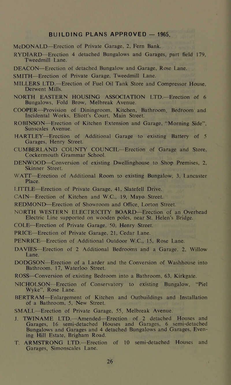 BUILDING PLANS APPROVED — 1965. McDonald—Erection of Private Garage, 2, Fern Bank. RYDIARD—Erection 4 detached Bungalows and Garages, part field 179, Tweedmill Lane. DEACON—Erection of detached Bungalow and Garage, Rose Lane. SMITH—Erection of Private Garage, Tweedmill Lane. MILLERS LTD.—Erection of Fuel Oil Tank Store and Compressor House, Derwent Mills. NORTH EASTERN HOUSING ASSOCIATION LTD.—Erection of 6 Bungalows, Fold Brow, Melbreak Avenue. COOPER—Provision of Diningroom, Kitchen, Bathroom, Bedroom and Incidental Works, Eliott’s Court, Main Street. ROBINSON—^Erection of Kitchen Extension and Garage, “Morning Side”, Sunscales Avenue. HARTLEY—Erection of Additional Garage to existing Battery of 5 Garages, Henry Street. CUMBERLAND COUNTY COUNCIL—Erection of Garage and Store. Cockermouth Grammar School. DENWOOD—Conversion of existing Dwellinghouse to Shop Premises, 2, Skinner Street. WATT—Erection of .Additional Room to existing Bungalow. 3, Lancaster Place. LITFLE—Erection of Private Garage, 41, Slatefell Drive. CAIN—Erection of Kitchen and W.C., 19, Mayo Street. REDMOND—Erection of Showroom and Office, Lorton Street. NORTH WESTERN ELECTRICITY BOARD—Erection of an Overhead Electric Line supported on wooden poles, near St. Helen’s Bridge. COLE—Erection of Private Garage, 50, Henry Street. PRICE—Erection of Private Garage, 21, Cedar Lane. PENRICE—Erection of Additional Outdoor W.C., 15, Rose Lane. DAVIES—Erection of 2 Additional Bedrooms and a Garage, 2, Willow Lane. DODGSON—Erection of a Larder and the Conversion of Washhouse into Bathroom, 17, Waterloo Street. ROSS—Conversion of existing Bedroom into a Bathroom, 63, Kirkgate. NICHOLSON—Erection of Conservatory to existing Bungalow. “Piel Wyke”, Rose Lane. BERTRAM—Enlargement of Kitchen and Outbuildings and Installation of a Bathroom, 5, New Street. SMALL—Erection of Private Garage, 55, Melbreak Avenue. J. TWINAME LTD.—Amended—Erection of 2 detached Houses and Garages, 16 semi-detached Houses and Garages. 6 semi-detached Bungalows and Garages and 4 detached Bungalows and Garages. Even- ing Hill Estate, Brigham Road. T. ARMSTRONG LTD.—Erection of 10 semi-detached Houses and Garages, Simonscales Lane.
