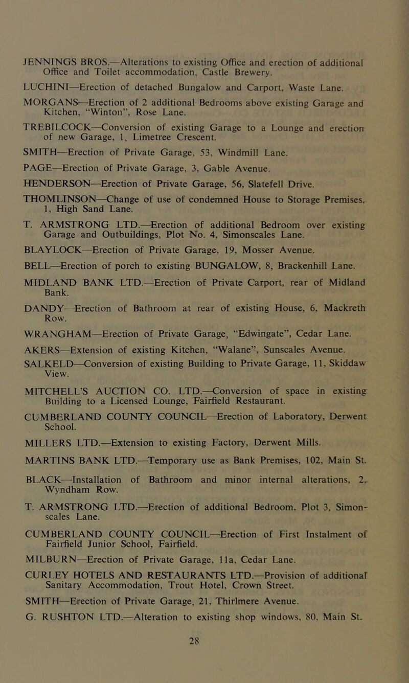 JENNINGS BROS.—Alterations to existing Office and erection of additional Office and Toilet accommodation, Castle Brewery. LUCHINI—Erection of detached Bungalow and Carport, Waste Lane. MORGANS—Erection of 2 additional Bedrooms above existing Garage and Kitchen, “Winton”, Rose Lane. TREBILCOCK—Conversion of existing Garage to a Lounge and erection of new Garage, 1, Limetree Crescent. SMITH—Erection of Private Garage, 53, Windmill Lane. PAGE—Erection of Private Garage, 3, Gable Avenue. HENDERSON—Erection of Private Garage, 56, Slatefell Drive. THOMLINSON—Change of use of condemned House to Storage Premises. 1, High Sand Lane. T. ARMSTRONG LTD.—Erection of additional Bedroom over existing Garage and Outbuildings, Plot No. 4, Simonscales Lane. BLAYLOCK—Erection of Private Garage, 19, Mosser Avenue. BELLi—Erection of porch to existing BUNGALOW, 8, Brackenhill Lane. MIDLAND BANK LTD.—Erection of Private Carport, rear of Midland Bank. DANDY—Erection of Bathroom at rear of existing House, 6, Mackreth Row. WRANGHAM—Erection of Private Garage, “Edwingate”, Cedar Lane. AKERS—Extension of existing Kitchen, “Walane”, Sunscales Avenue. SALKELD—Conversion of existing Building to Private Garage, 11, Skiddaw View. MITCHELL’S AUCTION CO. LTD.—Conversion of space in existing Building to a Licensed Lounge, Fairfield Restaurant. CUMBERLAND COUNTY COUNCIL—Erection of Laboratory, Derwent School. MILLERS LTD.—Extension to existing Factory, Derwent Mills. MARTINS BANK LTD.—^Temporary use as Bank Premises, 102, Main St. BLACK—Installation of Bathroom and minor internal alterations, 2_ Wyndham Row. T. ARMSTRONG LTD.—Erection of additional Bedroom, Plot 3, Simon- scales Lane. CUMBERLAND COUNTY COUNCIL—Erection of First Instalment of Fairfield Junior School, Fairfield. MILBURN—Erection of Private Garage, 11a, Cedar Lane. CURLEY HOTELS AND RESTAURANTS LTD.—Provision of additional Sanitary Accommodation, Trout Hotel, Crown Street. SMITH—Erection of Private Garage, 21, Thirlmere Avenue. G. RUSHTON LTD.—Alteration to existing shop windows, 80, Main St.