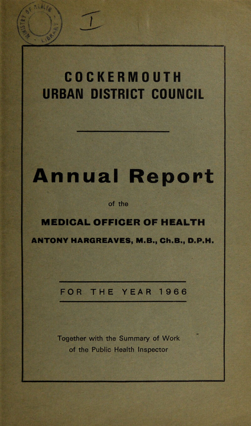 COCKERMOUTH URBAN DISTRICT COUNCIL Annual Report of the MEDICAL OFFICER OF HEALTH ANTONY HARGREAVES, M.B., Ch.B., D.P.H. FOR THE YEAR 1 966 Together with the Summary of Work of the Public Health Inspector