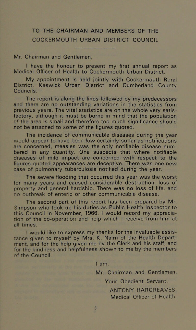 TO THE CHAIRMAN AND MEMBERS OF THE COCKERMOUTH URBAN DISTRICT COUNCIL Mr. Chairman and Gentlemen, I have the honour to present my first annual report as Medical Officer of Health to Cockermouth Urban District. My appointment is held jointly with Cockermouth Rural District, Keswick Urban District and Cumberland County Councils. The report is along the lines followed by my predecessors and there are no outstanding variations in the statistics from previous years. The vital statistics are on the whole very satis- factory, although it must be borne in mind that the population cf the area is small and therefore too much significance should not be attached to some of the figures quoted. The incidence of communicable diseases during the year would appear to have been low certainly so far as notifications are concerned, measles was the only notifiable disease num- bered in any quantity. One suspects that where notifiable diseases of mild impact are concerned with respect to the figures quoted appearances are deceptive. There was one new case of pulmonary tuberculosis notified during the year. The severe flooding that occurred this year was the worst for many years and caused considerable destruction, loss of property and general hardship. There was no loss of life, and no outbreak of enteric or other communicable disease. The second part of this report has been prepared by Mr. Simpson who took up his duties as Public Health Inspector to this Council in November, 1966. I would record my apprecia- tion of the co-operation and help which I receive from him at all times. I would like to express my thanks for the invaluable assis- tance given to myself by Mrs. K. Nairn of the Health Depart- ment, and for the help given me by the Clerk and his staff, and for the kindness and helpfulness shown to me by the members of the Council. I am, Mr. Chairman and Gentlemen, Your Obedient Servant, ANTONY HARGREAVES, Medical Officer of Health