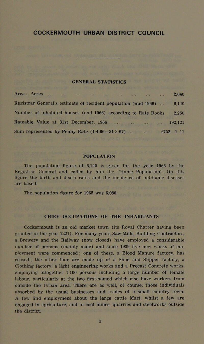 COCKERMOUTH URBAN DISTRICT COUNCIL GENERAL STATISTICS Area : Acres 2,040 Registrar General’s estimate of resident population (mid 1966) ... 6,140 Number of inhabited houses (end 1966) according to Rate Books 2,250 Rateable Value at 31st December, 1966 192,121 Sum represented by Penny Rate (1-4-66—31-3-67) £752 1 11 POPULATION The population figure of 6,140 is given for the year 1966 by the Registrar General and called by him the “Home Population”. On this figure the birth and death rates and the incidence of notifiable diseases are based. The population figure for 1965 was 6,080. CHIEF OCCUPATIONS OF THE INHABITANTS Cockermouth is an old market town (its Royal Charter having been granted in the year 1221). For many years Saw-Mills, Building Contractors, a Brewery and the Railway (now closed) have employed a considerable number of persons (mainly male) and since 1939 five new works of em- ployment were commenced ; one of these, a Blood Manure factory, has ceased ; the other four are made up of a Shoe and Slipper factory, a Clothing factory, a light engineering works and a Precast Concrete works, employing altogether 1,100 persons including a large number of female labour, particularly at the two first-named which also have workers from outside the Urban area. There are as well, of course, those individuals absorbed by the usual businesses and trades of a small country town. A few find employment about the large cattle Mart, whilst a few are engaged in agriculture, and in coal mines, quarries and steelworks outside the district.