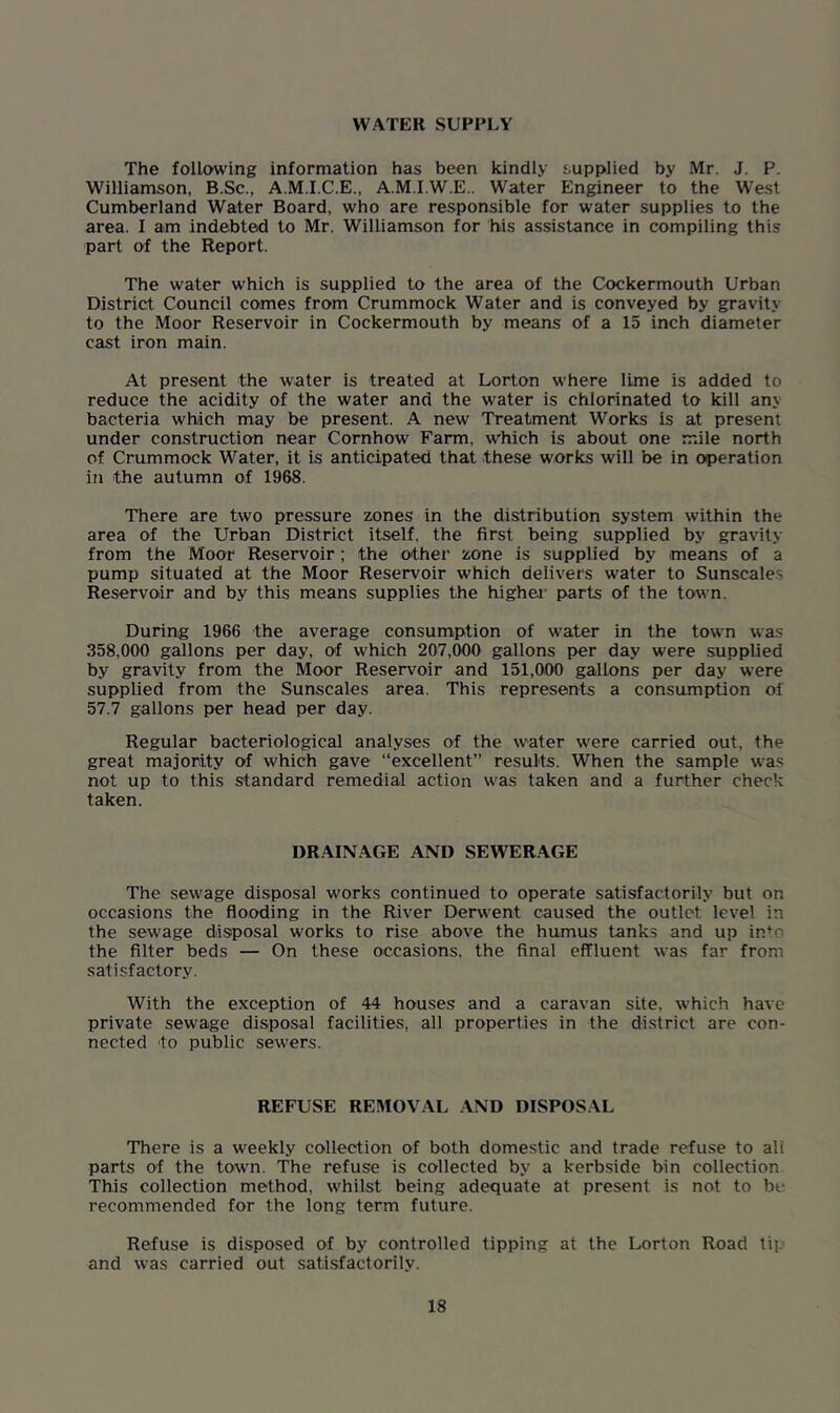 WATER SUPPLY The following information has been kindly supplied by Mr. J. P. Williamson, B.Sc., A.M.I.C.E., A.M.I.W.E.. Water Engineer to the West Cumberland Water Board, who are responsible for water supplies to the area. I am indebted to Mr. Williamson for his assistance in compiling this part of the Report. The water which is supplied to the area of the Cockermouth Urban District Council comes from Crummock Water and is conveyed by gravity to the Moor Reservoir in Cockermouth by means of a 15 inch diameter cast iron main. At present the water is treated at Lorton where lime is added to reduce the acidity of the water and the water is chlorinated to kill an> bacteria which may be present. A new Treatment Works is at present under construction near Cornhow Farm, which is about one mile north of Crummock Water, it is anticipated that these works will be in operation in the autumn of 1968. There are two pressure zones in the distribution system within the area of the Urban District itself, the first being supplied by gravity from the Moor Reservoir; the other zone is supplied by means of a pump situated at the Moor Reservoir which delivers water to Sunscale' Reservoir and by this means supplies the higher parts of the town. During 1966 the average consumption of water in the town was 358,000 gallons per day, of which 207,000 gallons per day were supplied by gravity from the Moor Reservoir and 151,000 gallons per day were supplied from the Sunscales area. This represents a consumption of 57.7 gallons per head per day. Regular bacteriological analyses of the water were carried out, the great majority of which gave “excellent” results. When the sample was not up to this standard remedial action was taken and a further check taken. DRAINAGE AND SEWERAGE The sewage disposal works continued to operate satisfactorily but on occasions the flooding in the River Derwent caused the outlet level in the sewage disposal works to rise above the humus tanks and up in*o the filter beds — On these occasions, the final effluent was far from satisfactory. With the exception of 44 houses and a caravan site, which have private sewage disposal facilities, all properties in the district are con- nected to public sewers. REFUSE REMOVAL AND DISPOSAL There is a weekly collection of both domestic and trade refuse to alt parts of the town. The refuse is collected by a kerbside bin collection This collection method, whilst being adequate at present is not to be recommended for the long term future. Refuse is disposed of by controlled tipping at the Lorton Road tip and was carried out satisfactorily.