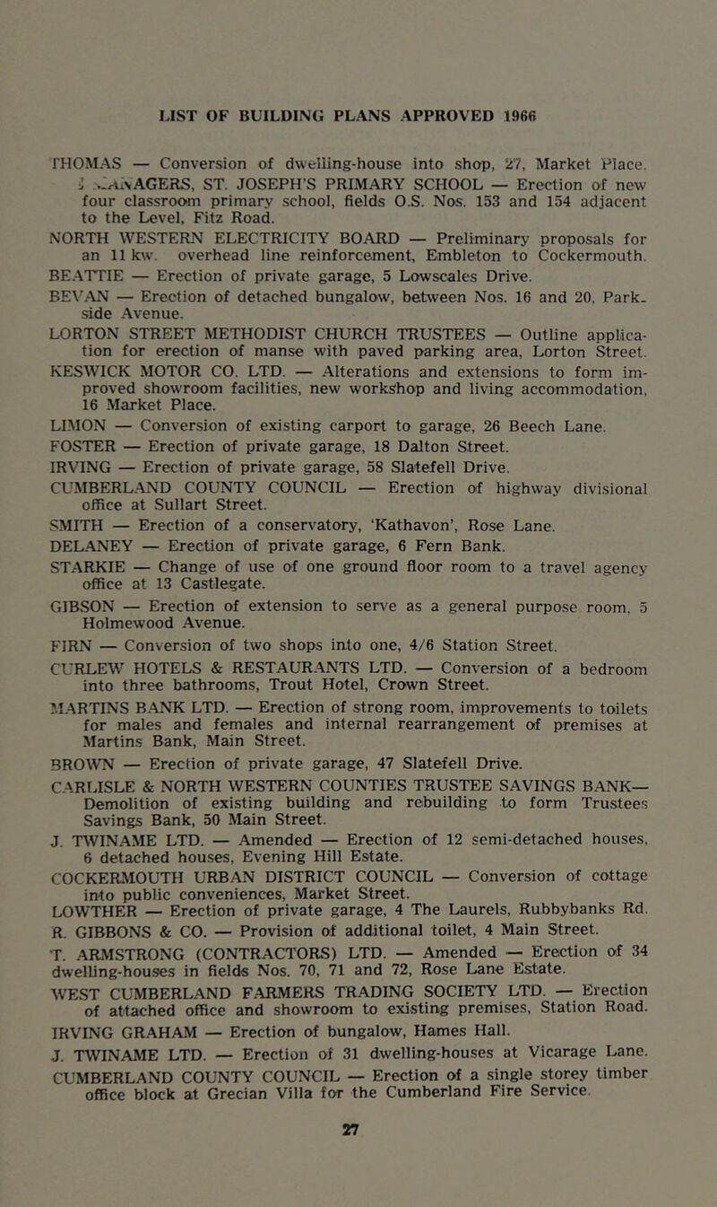 LIST OF BUILDING PLANS APPROVED 1966 THOMAS — Conversion of dwelling-house into shop, 27, Market Place. j >lrti\AGERS, ST. JOSEPH’S PRIMARY SCHOOL — Erection of new four classroom primary school, fields O.S. Nos. 153 and 154 adjacent to the Level, Fitz Road. NORTH WESTERN ELECTRICITY BOARD — Preliminary proposals for an 11 kw\ overhead line reinforcement, Embleton to Coekermouth. BEATTIE — Erection of private garage, 5 Lowscales Drive. BEVAN — Erection of detached bungalow', between Nos. 16 and 20, Park, side Avenue. LORTON STREET METHODIST CHURCH TRUSTEES — Outline applica- tion for erection of manse with paved parking area, Lorton Street. KESWICK MOTOR CO. LTD. — Alterations and extensions to form im- proved showroom facilities, new workshop and living accommodation, 16 Market Place. LIMON — Conversion of existing carport to garage, 26 Beech Lane. FOSTER — Erection of private garage, 18 Dalton Street. IRVING — Erection of private garage, 58 Slatefell Drive. CUMBERLAND COUNTY COUNCIL — Erection of highway divisional office at Sullart Street. SMITH — Erection of a conservatory, ‘Kathavon’, Rose Lane. DELANEY — Erection of private garage, 6 Fern Bank. STARKIE — Change of use of one ground floor room to a travel agency office at 13 Castlegate. GIBSON — Erection of extension to serve as a general purpose room, 5 Holmewood Avenue. FIRN — Conversion of two shops into one, 4/6 Station Street. CURLEW HOTELS & RESTAURANTS LTD. — Conversion of a bedroom into three bathrooms, Trout Hotel, Crown Street. MARTINS BANK LTD. — Erection of strong room, improvements to toilets for males and females and internal rearrangement of premises at Martins Bank, Main Street. BROWN — Erection of private garage, 47 Slatefell Drive. CARLISLE & NORTH WESTERN COUNTIES TRUSTEE SAVINGS BANK— Demolition of existing building and rebuilding to form Trustees Savings Bank, 50 Main Street. J. TWINAME LTD. — Amended — Erection of 12 semi-detached houses, 6 detached houses, Evening Hill Estate. COCKERMOUTH URBAN DISTRICT COUNCIL — Conversion of cottage into public conveniences, Market Street. LOWTHER — Erection of private garage, 4 The Laurels, Rubbybanks Rd. R. GIBBONS & CO. — Provision of additional toilet, 4 Main Street. T. ARMSTRONG (CONTRACTORS) LTD. — Amended — Erection of 34 dwelling-houses in fields Nos. 70, 71 and 72, Rose Lane Estate. WEST CUMBERLAND F.ARMERS TRADING SOCIETY LTD. — Erection of attached office and showroom to existing premises. Station Road. IRVING GRAHAM — Erection of bungalow, Hames Hall. J. TWINAME LTD. — Erection of 31 dwelling-houses at Vicarage Lane. CUMBERLAND COUNTY COUNCIL — Erection of a single storey timber office block at Grecian Villa for the Cumberland Fire Service.