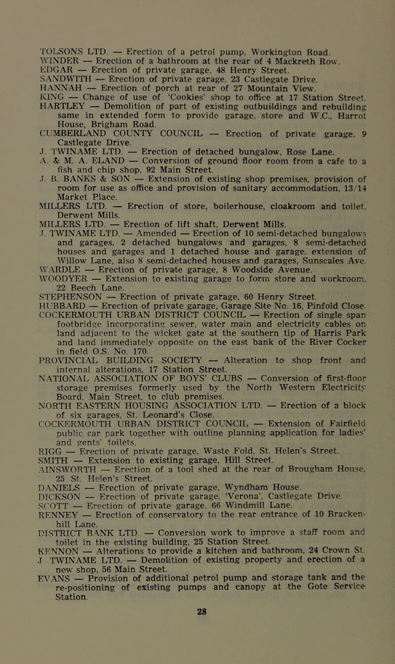 TOLSONS LTD. — Erection of a petrol pump, Workington Road. WINDER — Erection of a bathroom at the rear of 4 Mackreth Row. EDGAR — Erection of private garage, 48 Henry Street. SANDWITH — Erection of private garage, 23 Castlegate Drive. HANNAH — Erection of porch at rear of 27 Mountain View. KING — Change of use of ‘Cookies’ shop to office at 17 Station Street. HARTLEY — Demolition of part of existing outbuildings and rebuilding same in extended form to provide garage, store and W.C., Harrot House, Brigham Road. CUMBERLAND COUNTY COUNCIL — Erection of private garage. 9 Castlegate Drive. J. TWINAME LTD. — Erection of detached bungalow. Rose Lane. A. & M. A. ELAND — Conversion of ground floor room from a cafe to a fish and chip shop, 92 Main Street. •1 B. BANKS & SON — Extension of existing shop premises, provision of room for use as office and provision of sanitary accommodation, 13/14 Market Place. MILLERS LTD. — Erection of store, boilerhouse, cloakroom and toilet, Derwent Mills. MILLERS LTD. — Erection of lift shaft, Derwent Mills. •T. TWINAME LTD. — Amended — Erection of 10 semi-detached bungalows and garages, 2 detached bungalows and garages, 8 semi-detached houses and garages and 1 detached house and garage, extension of Willow Lane, also 8 semi-detached houses and garages, Sunscales Ave. WARDLE — Erection of private garage, 8 Woodside Avenue. WOODYER — Extension to existing garage to form store and workroom. 22 Beech Lane. STEPHENSON — Erection of private garage, 60 Henry Street. HUBBARD — Erection of private garage. Garage Site No. 16, Pinfold Close. COCKERMOUTH URBAN DISTRICT COUNCIL — Erection of single span footbridge incorporating sewer, water main and electricity cables on land adjacent to the wicket gate at the southern tip of Harris Park and land immediately opposite on the east bank of the River Cocker in field O.S. No. 170. PROVINCIAL BUILDING SOCIETY — Alteration to shop front and internal alterations, 17 Station Street. NATIONAL ASSOCIATION OF BOYS’ CLUBS — Conversion of first-floor storage premises formerly used by the North Western Electricity Board, Main Street, to club premises. NORTH EASTERN HOUSING ASSOCIATION LTD. — Erection of a block of six garages, St. Leonard’s Close. COCKERMOUTH URBAN DISTRICT COUNCIL — Extension of Fairfield public car park together with outline planning application for ladies' and gents’ toilets. RIGG — Erection of private garage, Waste Fold. St. Helen’s Street. SMITH — Extension to existing garage, Hill Street. AINSWORTH — Erection of a tool shed at the rear of Brougham House, 25 St. Helen’s Street. DANIELS — Erection of private garage, Wyndham House. DICKSON — Erection of private garage, ‘Verona’, Castlegate Drive. SCOTT — Erection of private garage. 66 Windmill Lane. RENNEY — Erection of conservatory to the rear entrance of 10 Bracken- hill Lane. DISTRICT BANK LTD. — Conversion work to improve a staff room and toilet in the existing building, 25 Station Street. KENNON — Alterations to provide a kitchen and bathroom. 24 Crown St. .1 TWINAME LTD. — Demolition of existing property and erection of a new shop, 56 Main Street. EVANS — Provision of additional petrol pump and storage tank and the re-positioning of existing pumps and canopy at the Gote Service Station.