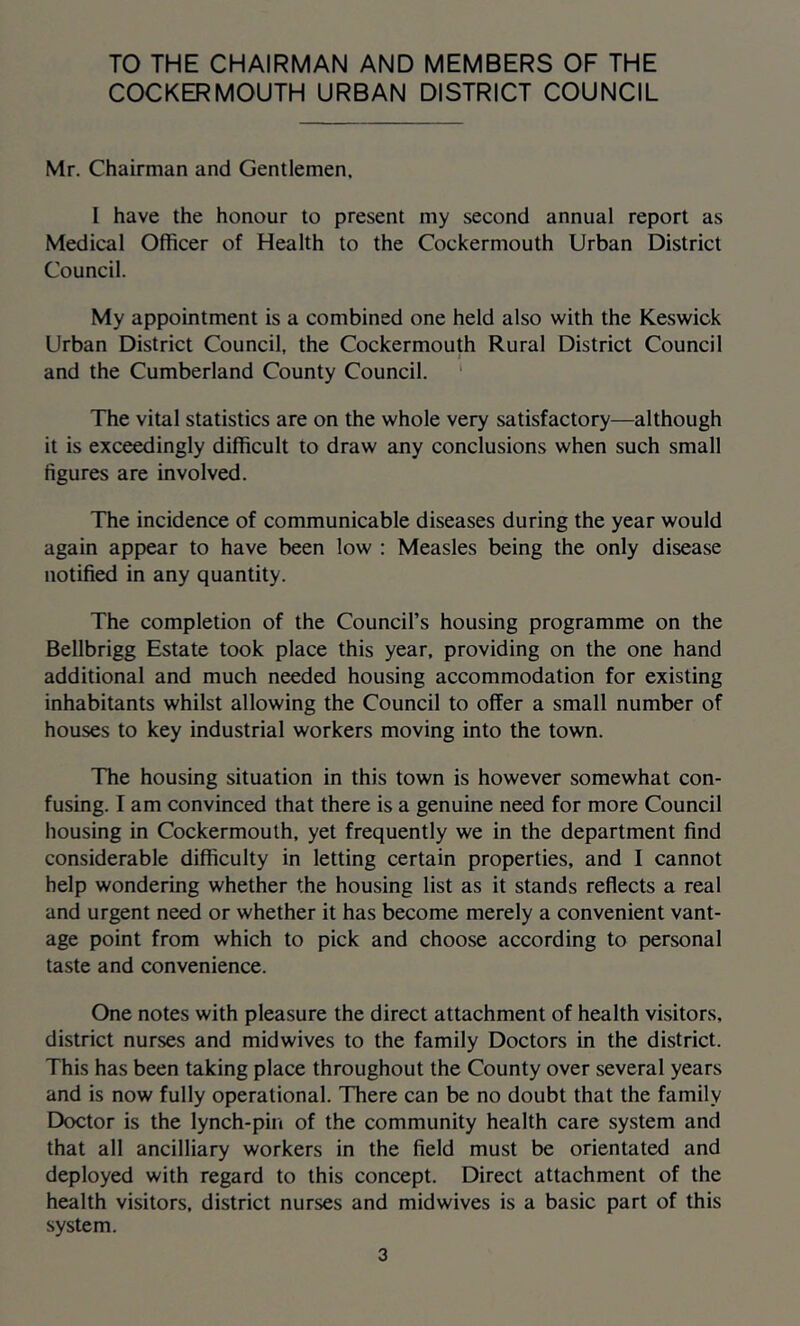 TO THE CHAIRMAN AND MEMBERS OF THE COCKERMOUTH URBAN DISTRICT COUNCIL Mr. Chairman and Gentlemen. I have the honour to present my second annual report as Medical Officer of Health to the Cockermouth Urban District Council. My appointment is a combined one held also with the Keswick Urban District Council, the Cockermouth Rural District Council and the Cumberland County Council. ‘ The vital statistics are on the whole very satisfactory—although it is exceedingly difficult to draw any conclusions when such small figures are involved. The incidence of communicable diseases during the year would again appear to have been low : Measles being the only disease notified in any quantity. The completion of the Council’s housing programme on the Bellbrigg Estate took place this year, providing on the one hand additional and much needed housing accommodation for existing inhabitants whilst allowing the Council to offer a small number of houses to key industrial workers moving into the town. The housing situation in this town is however somewhat con- fusing. I am convinced that there is a genuine need for more Council housing in Cockermouth, yet frequently we in the department find considerable difficulty in letting certain properties, and I cannot help wondering whether the housing list as it stands reflects a real and urgent need or whether it has become merely a convenient vant- age point from which to pick and choose according to personal taste and convenience. One notes with pleasure the direct attachment of health visitors, district nurses and midwives to the family Doctors in the district. This has been taking place throughout the County over several years and is now fully operational. There can be no doubt that the family Doctor is the lynch-pin of the community health care system and that all ancilliary workers in the field must be orientated and deployed with regard to this concept. Direct attachment of the health visitors, district nurses and midwives is a basic part of this system.