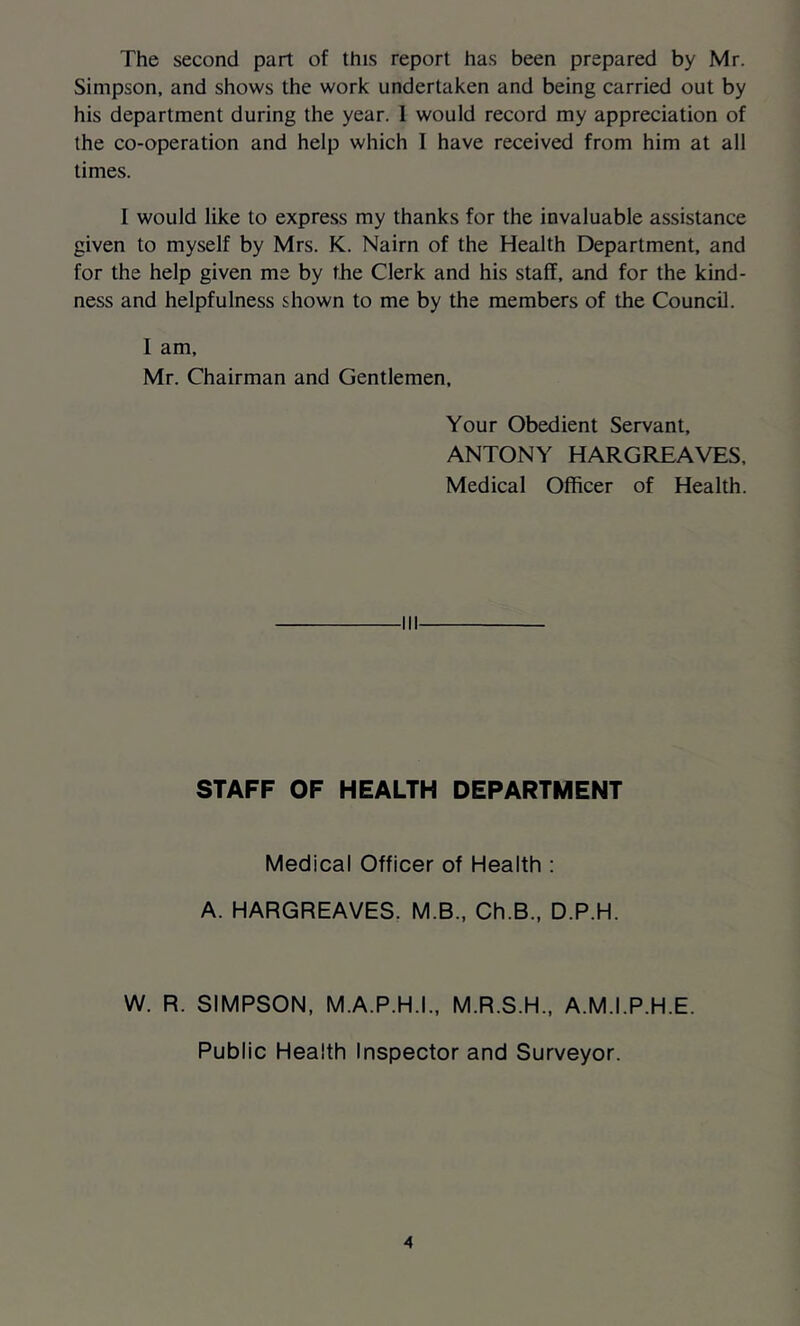 The second part of this report has been prepared by Mr. Simpson, and shows the work undertaken and being carried out by his department during the year. 1 would record my appreciation of the co-operation and help which 1 have received from him at all times. I would like to express my thanks for the invaluable assistance given to myself by Mrs. K. Nairn of the Health Department, and for the help given me by the Clerk and his staff, and for the kind- ness and helpfulness shown to me by the members of the Council. I am, Mr. Chairman and Gentlemen, Your Obedient Servant, ANTONY HARGREAVES, Medical Officer of Health. STAFF OF HEALTH DEPARTMENT Medical Officer of Health : A. HARGREAVES. M.B., Ch.B., D.P.H. W. R. SIMPSON, M.A.P.H.I., M.R.S.H., A.M.I.P.H.E. Public Health Inspector and Surveyor.