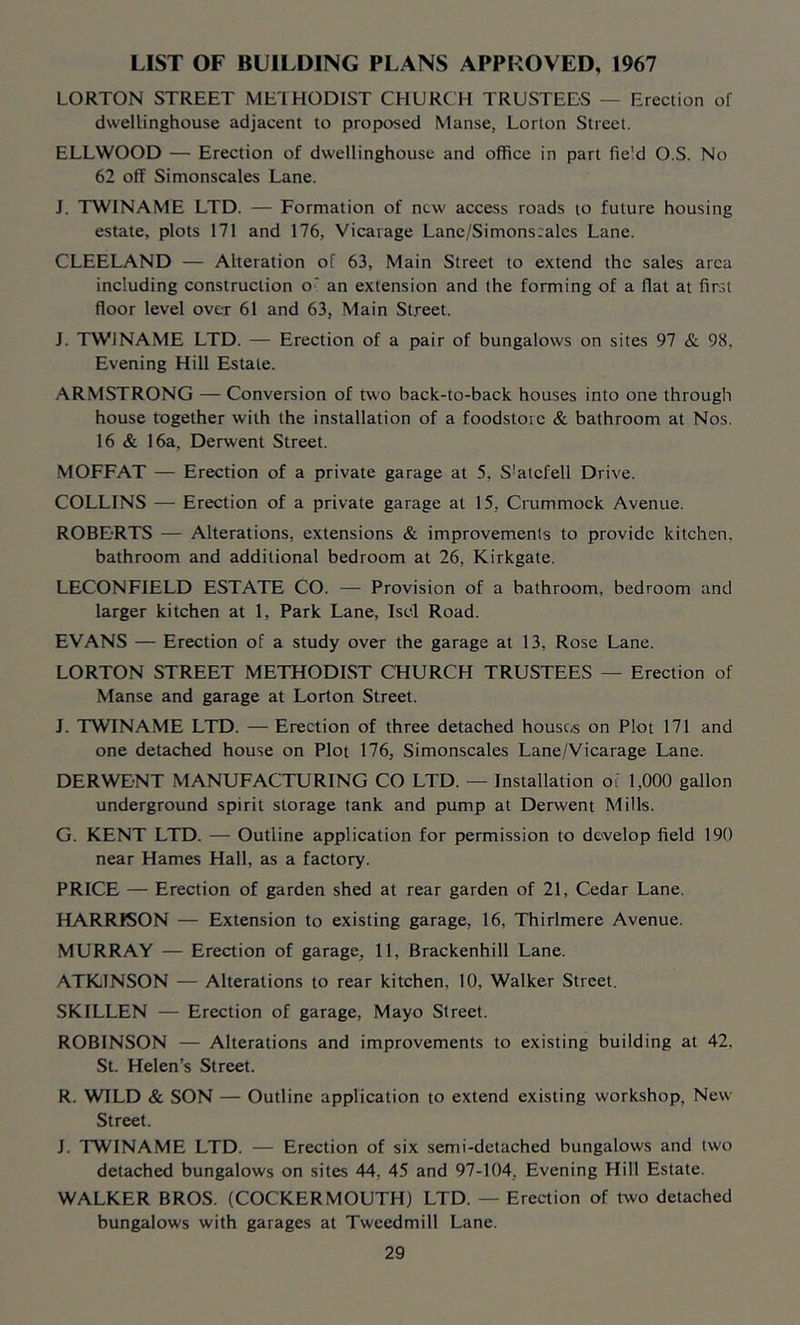LIST OF BUILDING PLANS APPROVED, 1967 LORTON STREET METHODIST CHURCH TRUSTEES — Erection of dwellinghouse adjacent to proposed Manse, Lorton Street. ELLWOOD — Erection of dwellinghouse and office in part field O.S. No 62 off Simonscales Lane. J. TWINAME LTD. — Formation of new access roads to future housing estate, plots 171 and 176, Vicarage Lane/Simons:alcs Lane. CLEELAND — Alteration of 63, Main Street to extend the sales area including construction o' an extension and the forming of a flat at first floor level over 61 and 63, Main St.reet. J. TWINAME LTD. — Erection of a pair of bungalows on sites 97 & 98, Evening Hill Estate. ARMSTRONG — Conversion of two back-to-back houses into one through house together with the installation of a foodstorc & bathroom at Nos. 16 & 16a. Derwent Street. MOFFAT — Erection of a private garage at 5, S’atcfell Drive. COLLINS — Erection of a private garage at 15, Cmmmock Avenue. ROBERTS — Alterations, extensions & improvements to provide kitchen, bathroom and additional bedroom at 26, Kirkgate. LECONFIELD ESTATE CO. — Provision of a bathroom, bedroom and larger kitchen at 1, Park Lane, Iscl Road. EVANS — Erection of a study over the garage at 13, Rose Lane. LORTON STREET METHODIST CHURCH TRUSTEES — Erection of Manse and garage at Lorton Street. J. TWINAME LTD. — Erection of three detached houses on Plot 171 and one detached house on Plot 176, Simonscales Lane/Vicarage Lane. DERWENT MANUFACTURING CO LTD. — Installation o[ 1,000 gallon underground spirit storage tank and pump at Derwent Mills. G. KENT LTD. — Outline application for permission to develop field 190 near Hames Hall, as a factory. PRICE — Erection of garden shed at rear garden of 21, Cedar Lane. HARRfSON — Extension to existing garage, 16, Thirlmere Avenue. MURRAY — Erection of garage, 11, Brackenhill Lane. ATKINSON — Alterations to rear kitchen, 10, Walker Street. SKILLEN — Erection of garage, Mayo Street. ROBINSON — Alterations and improvements to existing building at 42. St. Helen’s Street. R. WILD & SON — Outline application to extend existing workshop. New Street. J. TWINAME LTD. — Erection of six semi-detached bungalows and two detached bungalows on sites 44, 45 and 97-104, Evening Hill Estate. WALKER BROS. (COCKER MOUTH) LTD. — Erection of two detached bungalows with garages at Tweedmill Lane.