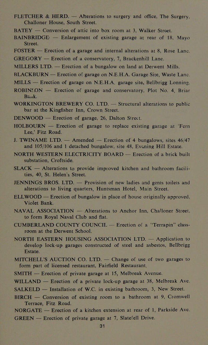 FLETCHER & HERD. — Afterations to surgery and office. The Surgery, Challoner House, South Street. BATEY — Conversion of attic into box room at 3, Walker Street. BAINBRIDGD — Enlargement of existing garage at rear of 18, Mayo Street. FOSTER — Erection of a garage and internal alterations at 8, Rose Lane. GREGORY — Erection of a conservatory, 7, Brackenhill Lane. MILLERS LTD. — Erection of a bungalow on land at Derwent Mills. BLACKBURN — Erection of garage on N.E.H.A. Garage Site, Waste Lane. MILLS — Erection of garage on N.E.H.A. garage site, Bellbrigg Lonning. ROBINLON — Erection of garage and conservatory. Plot No. 4, Briar Ba>>k. WORKINGTON BREWERY CO. LTD. — Structural alterations to public bar at the Kingfisher Inn, Crown Street. DEN WOOD — Erection of garage, 26, Dalton Street. HOLBOURN — Erection of garage to replace existing garage at ‘Fern Lee,’ Fitz Road. J. TWINAME LTD. — Amended — Erection of 4 bungalows, sites 46/47 and 105/106 and 1 detached bungalow, site 48, Evening Hill Estate. NORTH WESTERN ELECTRICITY BOARD — Erection of a brick built substation, Groftside. SLACK — Alterations to provide improved kitchen and bathroom facili- ties, 40, St. Helen’s Street. JENNINGS BROS. LTD. — Provision of new ladies and gents toilets and alterations to living quarters, Huntsman Hotel, Main Street. ELLWOOD — Erection of bungalow in place of house originally approved. Violet Bank. NAVAL ASSOCIATION — Alterations to Anchor Inn, Challoner Street, to form Royal Naval Club and flat. CUMBERLAND COUNTY COUNCIL — Erection of a “Terrapin” class- room at the Derwent School. NORTH EASTERN HOUSING ASSOCIATION LTD. — Application to develop lock-up garages constructed of steel and asbestos, Bellbrigg Estate. MITCHELL’S AUCTION CO. LTD. — Change of use of two garages to form part of licensed restaurant, Fairfield Restaurant. SMITH — Erection of private garage at 15, Melbreak Avenue. WILLAND — Erection of a private lock-up garage at 38, Melbreak Ave. SALKELD — Installation of W.C. in existing bathroom, 3, New Street. BIRCH — Conversion of existing room to a bathroom at 9, Cromwell Terrace, Fitz Road. NORGATE — Erection of a kitchen extension at rear of 1, Parkside Ave. GREEN — Erection of private garage at 7, Slatefell Drive.