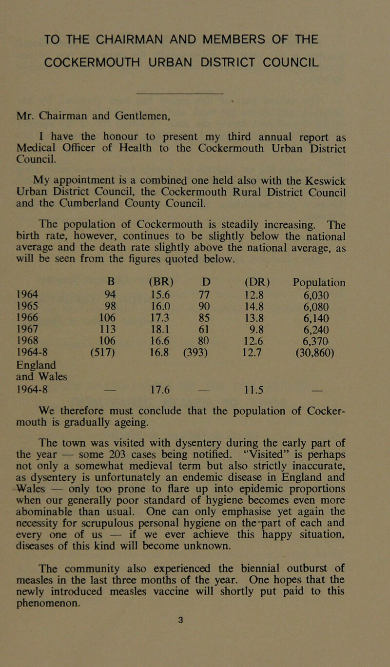 TO THE CHAIRMAN AND MEMBERS OF THE COCKERMOUTH URBAN DISTRICT COUNCIL Mr. Chairman and Gentlemen, I have the honour to present my third annual report as Medical Officer of Health to the Cockermouth Urban District Council. My appointment is a combined one held also with the Keswick Urban District Council, the Cockermouth Rural District Council and the Cumberland County Council. The population of Cockermouth is steadily increasing. The birth rate, however, continues to be slightly below the national average and the death rate slightly above the national average, as will be seen from the figures quoted below. B (BR) D (DR) Population 1964 94 15.6 77 12.8 6,030 1965 98 16.0 90 14.8 6,080 1966 106 17.3 85 13.8 6,140 1967 113 18.1 61 9.8 6,240 1968 106 16.6 80 12.6 6,370 1964-8 England and Wales (517) 16.8 (393) 12.7 (30,860) 1964-8 — 17.6 — 11.5 — We therefore must conclude that the population of Cocker- mouth is gradually ageing. The town was visited with dysentery during the early part of the year — some 203 cases being notified. “Visited” is perhaps not only a somewhat medieval term but also strictly inaccurate, as dysentery is unfortunately an endemic disease in England and Wales — only too prone to flare up into epidemic proportions when our generally poor standard of hygiene becomes even more abominable than usual. One can only emphasise yet again the necessity for scrupulous personal hygiene on the'part of each and every one of us — if we ever achieve this happy situation, diseases of this kind will become unknown. The community also experienced the biennial outburst of measles in the last three months of the year. One hopes that the newly introduced measles vaccine will shortly put paid to this phenomenon.