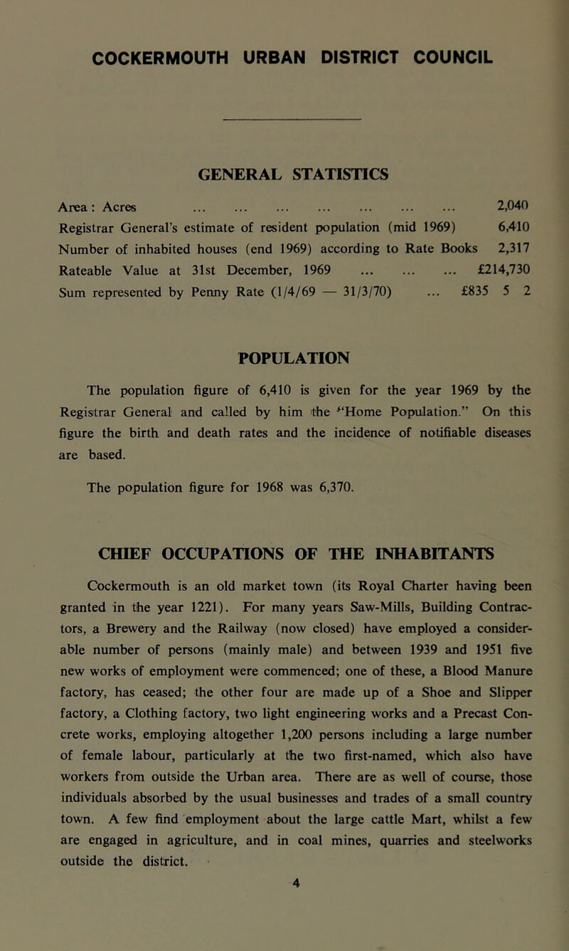 COCKERMOUTH URBAN DISTRICT COUNCIL GENERAL STATISTICS Area: Acres ... ... ... ... ... ... ... 2,040 Registrar General’s estimate of resident population (mid 1969) 6,410 Number of inhabited houses (end 1969) according to Rate Books 2,317 Rateable Value at 31st December, 1969 ... ... ... £214,730 Sum represented by Penny Rate (1/4/69 — 31/3/70) ... £835 5 2 POPULATION The population figure of 6,410 is given for the year 1969 by the Registrar General and called by him the ^‘Home Population.” On this figure the birth and death rates and the incidence of notifiable diseases are based. The population figure for 1968 was 6,370. CHIEF OCCUPATIONS OF THE INHABITANTS Cockermouth is an old market town (its Royal Charter having been granted in the year 1221). For many years Saw-Mills, Building Contrac- tors, a Brewery and the Railway (now closed) have employed a consider- able number of persons (mainly male) and between 1939 and 1951 five new works of employment were commenced; one of these, a Blood Manure factory, has ceased; the other four are made up of a Shoe and Slipper factory, a Clothing factory, two light engineering works and a Precast Con- crete works, employing altogether 1,2(X) persons including a large number of female labour, particularly at the two first-named, which also have workers from outside the Urban area. There are as well of course, those individuals absorbed by the usual businesses and trades of a small country town. A few find employment about the large cattle Mart, whilst a few are engaged in agriculture, and in coal mines, quarries and steelworks outside the district.