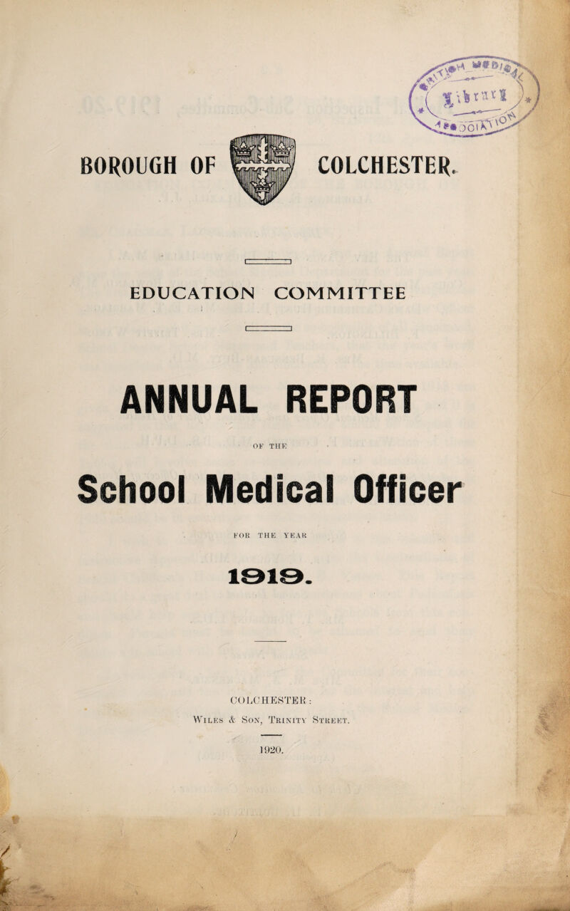 BOROUGH OF COLCHESTER EDUCATION COMMITTEE ANNUAL REPORT OF THE School Medical Officer FOR THE YEAR COLCHESTER: Wiles & Son, Trinity Street. , 1920.