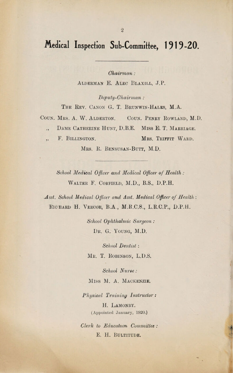 Medical Inspection Sub-Committee, 1919-20. Chairman : Alderman E. Alec Blaxill, J.P. Deputy-Chairman : The Rev. Canon G. T. Brunwin-Hales, M.A. Coun. Mrs. A. W. Alderton. Coun. Penry Rowland, M.D. ,, Dame Catherine Hunt, D.B.E. Miss E. T. Marriage. ,, F. Billington. Mrs. Triffit Ward. Mrs. R. Bensusan-Butt, M.D. School Medical Officer and Medical Officer of Health : Walter F. Corfield, M.D., B.S., D.P.H. Asst. School Medical Officer and Asst. Medical Officer of Health : Rio hard H. Vercoe, B.A., M.R.C.S., L.R.C.P., D.P.H. School Ophthalmic Surgeon : Dr. G. Young, M.D. School Dentist: Mr. T. Robinson, L.D.S. * School Nurse: Miss M. A. Mackenzie. Physical Training Instructor: H. Lamonby. (Appointed January, 1920.) Clerk to Education Committee : E. H. Bultitude.