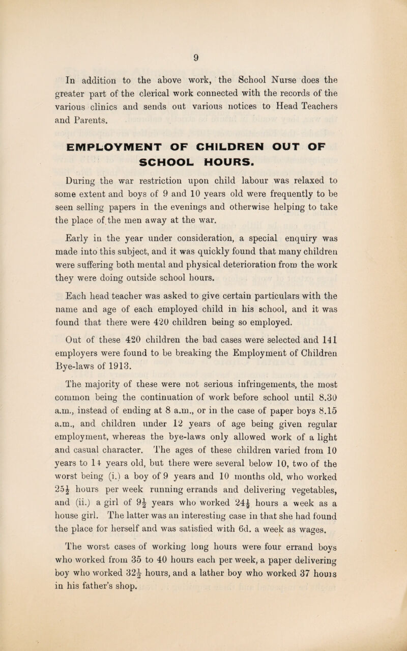 In addition to the above work, the School Nurse does the greater part of the clerical work connected with the records of the various clinics and sends out various notices to Head Teachers and Parents. EMPLOYMENT OF CHILDREN OUT OF SCHOOL HOURS. During the war restriction upon child labour was relaxed to some extent and boys of 9 and 10 years old were frequently to be seen selling papers in the evenings and otherwise helping to take the place of the men away at the war. Early in the year under consideration, a special enquiry was made into this subject, and it was quickly found that many children were suffering both mental and physical deterioration from the work they were doing outside school hours. Each head teacher was asked to give certain particulars with the name and age of each employed child in his school, and it was found that there were 420 children being so employed. Out of these 420 children the bad cases were selected and 141 employers were found to be breaking the Employment of Children Bye-laws of 1913. The majority of these were not serious infringements, the most common being the continuation of work before school until 8.30 a.m., instead of ending at 8 a.m., or in the case of paper boys 8.15 a.m., and children under 12 years of age being given regular employment, whereas the bye-laws only allowed work of a light and casual character. The ages of these children varied from 10 years to 14 years old, but there were several below 10, two of the worst being (i.) a boy of 9 years and 10 months old, who worked 25J hours per week running errands and delivering vegetables, and (ii.) a girl of 9J years who worked 24J hours a week as a house girl. The latter was an interesting case in that she had found the place for herself and was satisfied with 6d. a week as wages. The worst cases of working long hours were four errand boys who worked from 35 to 40 hours each per week, a paper delivering boy who worked 32J hours, and a lather boy who worked 37 houis in his father’s shop.