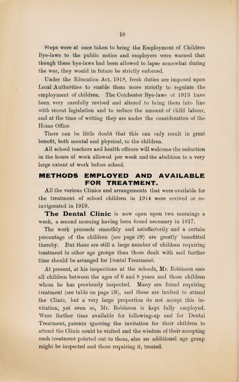 Steps were at once taken to bring the Employment of Children Bye-laws to the public notice and employers were warned that though these bye-laws had been allowed to lapse somewhat during the war, they would in future be strictly enforced. Under the Education Act, 1918, fresh duties are imposed upou Local Authorities to enable them more strictly to regulate the employment of children. The Colchester Bye-laws of 1913 have been very carefully revised and altered to bring them into line with recent legislation and to reduce the amount of child labour, and at the time of writing they are under the consideration of the Home Office. There can be little doubt that this can only result in great benefit, both mental and physical, to the children. All school teachers and health officers will welcome the reduction in the hours of work allowed per week and the abolition to a very large extent of work before school. METHODS EMPLOYED AND AVAILABLE FOR TREATMENT. All the various Clinics and arrangements that were available for the treatment of school children in 1914 were revived or re¬ invigorated in 1919. The Dental Clinic is now open upon two mornings a week, a second morning having been found necessary in 1917. The work proceeds smoothly and satisfactorily and a certain percentage of the children (see page 29) are greatly benefitted thereby. But there are still a large number of children requiring treatment in other age groups than those dealt with and further time should be arranged for Dental Treatment. At present, at his inspections at the schools, Mr. Bobinson sees all children between the ages of 6 and 8 years and those children whom he has previously inspected. Many are found requiring treatment (see table on page 29), and these are invited to attend the Clinic, but a very large proportion do not accept this in¬ vitation, yet even so, Mr. Bobinson is kept fully employed. Were further time available for following-up and for Dental Treatment, parents ignoring the invitation for their children to attend the Clinic could be visited and the wisdom of their accepting such treatment pointed out to them, also an additional age group might be inspected and those requiring it, treated.