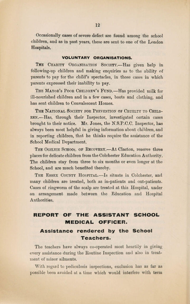 Occasionally cases of severe defect are found among the school children, and as in past years, these are sent to one of the London Hospitals. VOLUNTARY ORGANISATIONS. The Charity Organisation Society.—Has given help in following-up children and making enquiries as to the ability of parents to pay for the child’s spectacles, in those cases in which parents expressed their inability to pay. The Mayor’s Poor Children’s Fund.—Has provided milk for ill-nourished children and in a few cases, boots and clothing, and has sent children to Convalescent Homes. The National Society for Prevention of Cruelty to Child¬ ren.—Has, through their Inspector, investigated certain cases brought to their notice. Mr. Jones, the N.S.P.C.C. Inspector, has always been most helpful in giving information about children, and in reporting children, that he thinks require the assistance of the School Medical Department. The Ogilvie School of Eecovery.—At Clacton, reserve three places for delicate children from the Colchester Education Authority. The children stay from three to six months or even longer at the School, and are much benefited thereby. The Essex County Hospital.—Is situate in Colchester, and many children are treated, both as in-patients and out-patients. Cases of ringworm of the scalp are treated at this Hospital, under an arrangement made between the Education and Hospital Authorities. REPORT OF THE ASSISTANT SCHOOL MEDICAL OFFICER. Assistance rendered by the School Teachers. The teachers have always co-operated most heartily in giving every assistance during the Eoutine Inspection and also in treat¬ ment of minor ailments. With regard to pediculosis inspections, exclusion has as far as possible been avoided at a time which would interfere with term