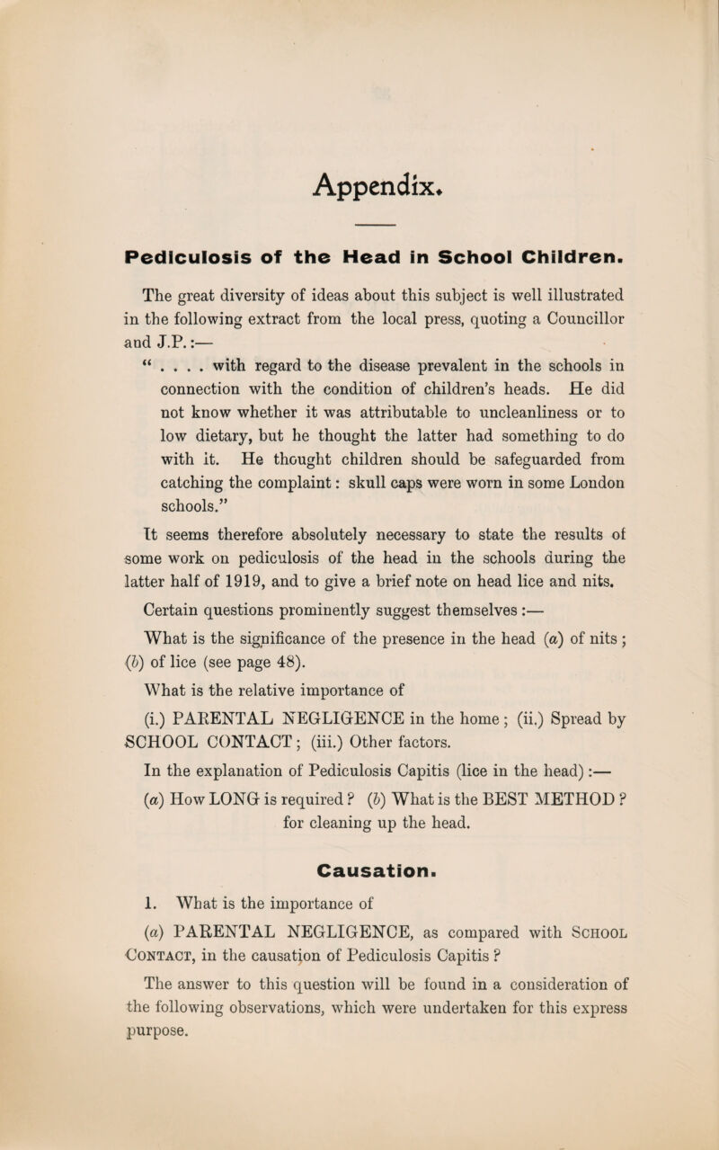 Appendix* Pediculosis of the Head in School Children. The great diversity of ideas about this subject is well illustrated in the following extract from the local press, quoting a Councillor and J.P.:— “ . . . . with regard to the disease prevalent in the schools in connection with the condition of children’s heads. He did not know whether it was attributable to uncleanliness or to low dietary, but he thought the latter had something to do with it. He thought children should be safeguarded from catching the complaint: skull caps were worn in some London schools.” It seems therefore absolutely necessary to state the results of some work on pediculosis of the head in the schools during the latter half of 1919, and to give a brief note on head lice and nits. Certain questions prominently suggest themselves :— What is the significance of the presence in the head {a) of nits ; (b) of lice (see page 48). What is the relative importance of (i.) PARENTAL NEGLIGENCE in the home ; (ii.) Spread by SCHOOL CONTACT; (iii.) Other factors. In the explanation of Pediculosis Capitis (lice in the head):— (a) How LONG is required ? (&) What is the BEST METHOD ? for cleaning up the head. Causation. 1. What is the importance of (a) PARENTAL NEGLIGENCE, as compared with School Contact, in the causation of Pediculosis Capitis P The answer to this question will be found in a consideration of the following observations, which were undertaken for this express purpose.