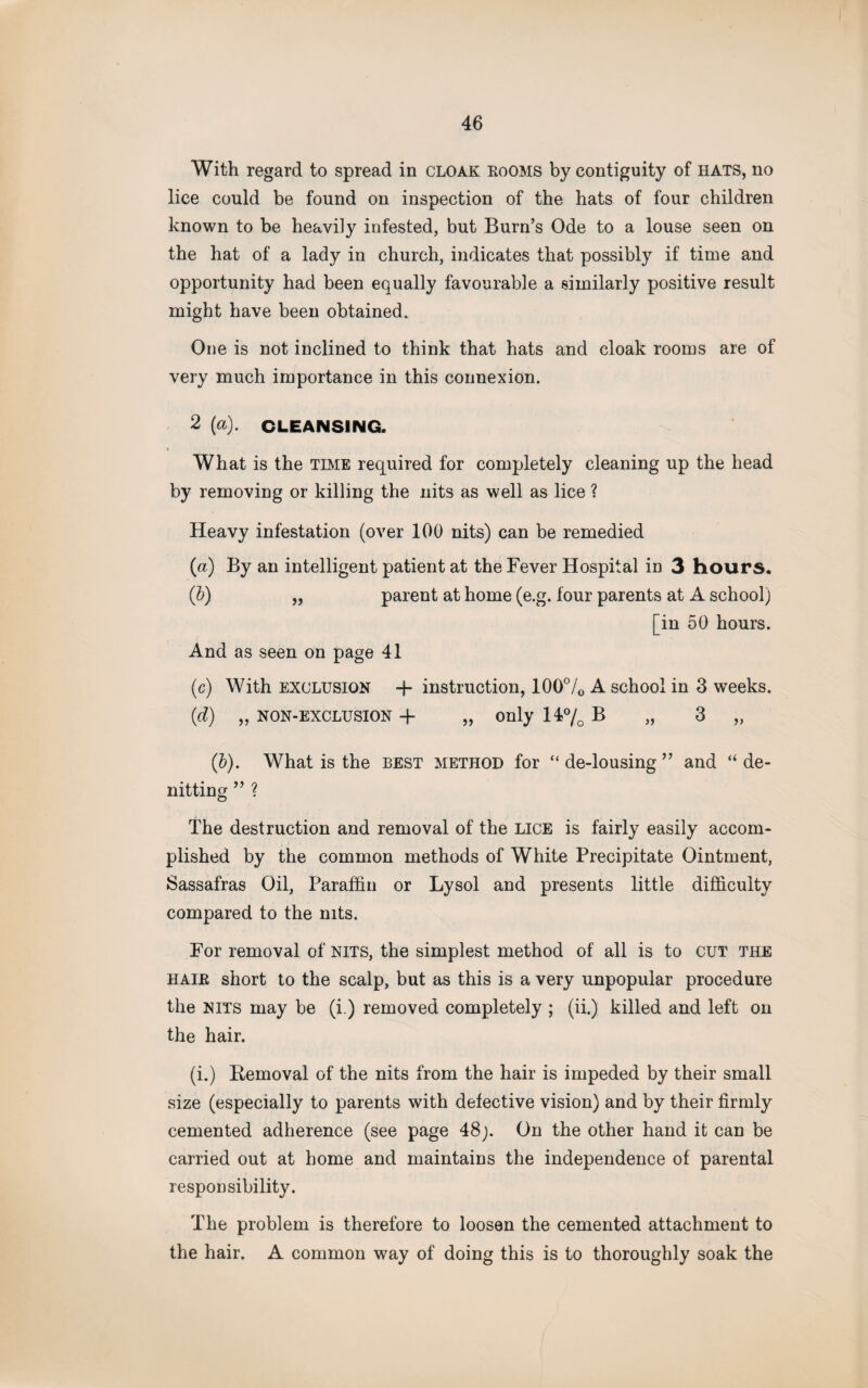 With regard to spread in CLOAK rooms by contiguity of HATS, no lice could be found on inspection of the hats of four children known to be heavily infested, but Burn’s Ode to a louse seen on the hat of a lady in church, indicates that possibly if time and opportunity had been equally favourable a similarly positive result might have been obtained. One is not inclined to think that hats and cloak rooms are of very much importance in this connexion. 2 [a). CLEANSING. What is the time required for completely cleaning up the head by removing or killing the nits as well as lice ? Heavy infestation (over 100 nits) can be remedied (a) By an intelligent patient at the Fever Hospital in 3 hours. (b) „ parent at home (e.g. four parents at A school) [in 50 hours. And as seen on page 41 (c) With exclusion + instruction, 100°/o A school in 3 weeks. (d) „ non-exclusion -f „ only 14% B „ 3 „ (b). What is the best method for “ de-lousing ” and “ de¬ noting ” ? The destruction and removal of the lice is fairly easily accom¬ plished by the common methods of White Precipitate Ointment, Sassafras Oil, Paraffin or Lysol and presents little difficulty compared to the nits. For removal of nits, the simplest method of all is to cut the hair short to the scalp, but as this is a very unpopular procedure the nits may be (i.) removed completely ; (ii.) killed and left on the hair. (i.) Removal of the nits from the hair is impeded by their small size (especially to parents with defective vision) and by their firmly cemented adherence (see page 48;. On the other hand it can be carried out at home and maintains the independence of parental responsibility. The problem is therefore to loosen the cemented attachment to the hair. A common way of doing this is to thoroughly soak the