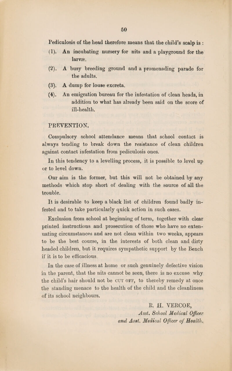 Pediculosis of the head therefore means that the child’s scalp is : (1) . An incubating nursery for nits and a playground for the larvse. (2) . A busy breeding ground and a promenading parade for the adults. (3) . A dump for louse excreta. (4) . An emigration bureau for the infestation of clean heads, in addition to what has already been said on the score of ill-health. PREVENTION. Compulsory school attendance means that school contact is always tending to break down the resistance of clean children against contact infestation from pediculosis ones. In this tendency to a levelling process, it is possible to level up or to level down. Our aim is the former, but this will not be obtained by any methods which stop short of dealing with the source of all the trouble. It is desirable to keep a black list of children found badly in¬ fested and to take particularly quick action in such cases. Exclusion from school at beginning of term, together with clear printed instructions and prosecution of those who have no exten¬ uating circumstances and are not clean within two weeks, appears to be the best course, in the interests of both clean and dirty headed children, but it requires sympathetic support by the Bench if it is to be efficacious. In the case of illness at home or such genuinely defective vision in the parent, that the nits cannot be seen, there is no excuse why the child’s hair should not be CUT off, to thereby remedy at once the standing menace to the health of the child and the cleanliness of its school neighbours. R. H. VERCOE, Asst. School Medical Officer and Asst. Medical Officer of Health.