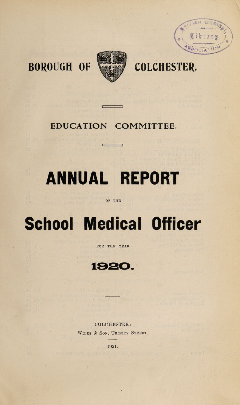 BOROUGH OF COLCHESTER. I-.._ i EDUCATION COMMITTEE. ANNUAL REPORT OP THE School Medical Officer FOR THE YEAR COLCHESTER: Wiles & Son, Trinity Street.