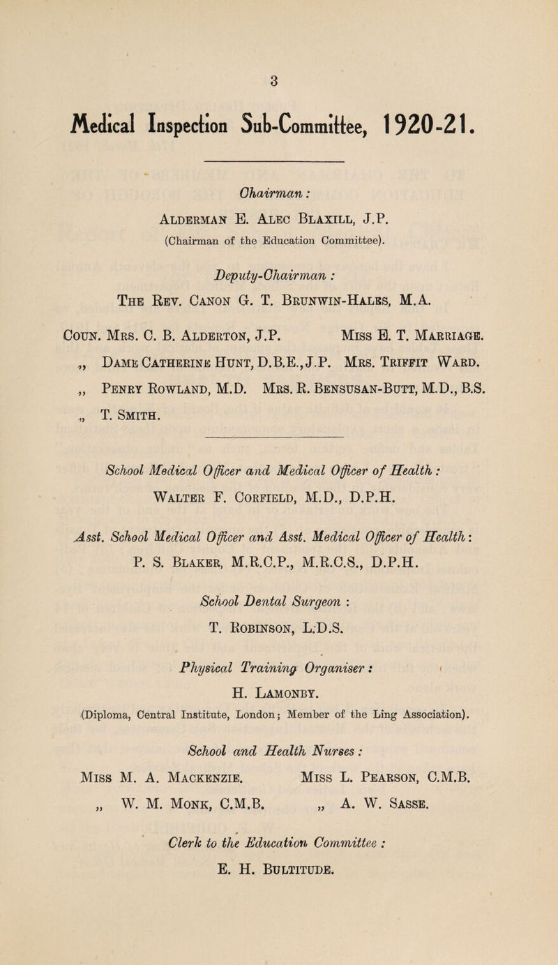 Medical Inspection Sub-Committee, 1920-21. Chairman: Alderman E. Alec Blaxill, J.P. (Chairman of the Education Committee). Deputy-Chairman : The Rev. Canon G. T. Brunwin-Hales, M.A. Coun. Mrs. C. B. Alderton, J.P. Miss B. T. Marriage; „ Dame Catherine Hunt, D.B.E., J.P. Mrs. Triffit Ward. „ Penry Rowland, M.D. Mrs. R. Bensusan-Butt, M.D., B.S. ,, T. Smith. School Medical Officer and Medical Officer of Health: Walter F. Corfield, M.D., D.P.H. Asst. School Medical Officer and Asst. Medical Officer of Health: P. S. Blaker, M.R.C.P., M.R.C.S., D.P.H. School Dental Surgeon : T. Robinson, L.D.S. Physical Training Organiser: H. Lamonby. (Diploma, Central Institute, London; Member of the Ling Association). School and Health Nurses: Miss M. A. Mackenzie. Miss L. Pearson, C.M.B. „ W. M. Monk, C.M.B. „ A. W. Sasse. Clerk to the Education Committee : E. H. Bultitude.