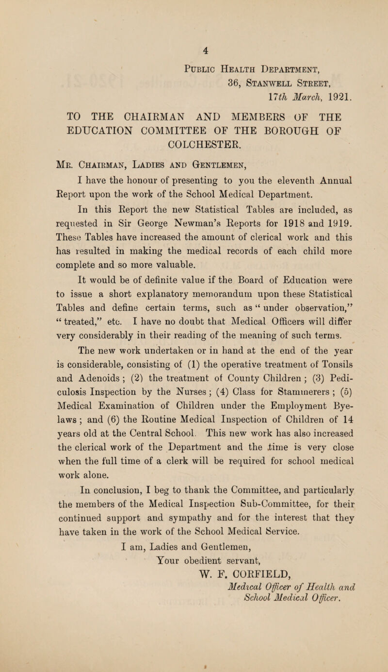 Public Health Department, 36, St an well Street, 17th March, 1921. TO THE CHAIRMAN AND MEMBERS OF THE EDUCATION COMMITTEE OF THE BOROUGH OF COLCHESTER. Mr. Chairman, Ladies and Gentlemen, I have the honour of presenting to you the eleventh Annual Report upon the work of the School Medical Department. In this Report the new Statistical Tables are included, as requested in Sir George Newman’s Reports for 1918 and 1919. These Tables have increased the amount of clerical work and this has resulted in making the medical records of each child more complete and so more valuable. It would be of definite value if the Board of Education were to issue a short explanatory memorandum upon these Statistical Tables and define certain terms, such as “ under observation,” “ treated,” etc. I have no doubt that Medical Officers will differ very considerably in their reading of the meaning of such terms. The new work undertaken or in hand at the end of the year is considerable, consisting of (1) the operative treatment of Tonsils and Adenoids ; (2) the treatment of County Children ; (3) Pedi¬ culosis Inspection by the Nurses ; (4) Class for Stammerers ; (5) Medical Examination of Children under the Employment Bye¬ laws ; and (6) the Routine Medical Inspection of Children of 14 years old at the Central School. This new work has also increased the clerical work of the Department and the .time is very close when the full time of a clerk will be required for school medical work alone. In conclusion, I beg to thank the Committee, and particularly the members of the Medical Inspection Sub-Committee, for their continued support and sympathy and for the interest that they have taken in the work of the School Medical Service. I am, Ladies and Gentlemen, Your obedient servant, W. F. CORFIELD, Medical Officer of Health and School Medical Officer.