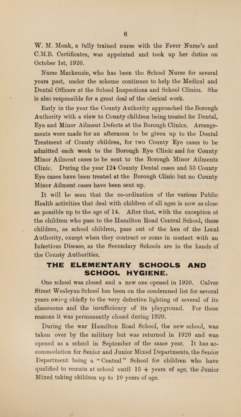 W. M. Monk, a fully trained nurse with the Fever Nurse’s and C.M.B. Certificates, was appointed and took up her duties on October 1st, 1920. Nurse Mackenzie, who has been the School Nurse for several years past, under the scheme continues to help the Medical and Dental Officers at the School Inspections and School Clinics. She is also responsible for a great deal of the clerical work. Early in the year the County Authority approached the Borough Authority with a view to County children being treated for Dental, Eye and Minor Ailment Defects at the Borough Clinics. Arrange¬ ments were made for an afternoon to be given up to the Dental Treatment of County children, for two County Eye cases to be admitted each week to the Borough Eye Clinic and for County Minor Ailment cases to be sent to the Borough Minor Ailments Clinic. During the year 124 County Dental cases and 53 County Eye cases have been treated at the Borough Clinic but no County Minor Ailment cases have been sent up. It will be seen that the co-ordination of the various Public Health activities that deal with children of all ages is now as close as possible up to the age of 14. After that, with the exception of the children who pass to the Hamilton Hoad Central School, these children, as school children, pass out of the ken of the Local Authority, except when they contract or come in contact with an Infectious Disease, as the Secondary Schools are in the hands of the County Authorities. THE ELEMENTARY SCHOOLS AND SCHOOL HYGIENE. One school was closed and a new one opened in 1920. Culver Street Wesleyan School has been on the condemned list for several years owing chiefly to the very defective lighting of several of its classrooms and the insufficiency of its playground. For these reasons it was permanently closed during 1920. During the war Hamilton Boad School, the new school, was taken over by the military but was returned in 1920 and was opened as a school in September of the same year. It has ac¬ commodation for Senior and Junior Mixed Departments, the Senior Department being a “ Central ” School for children who have qualified to remain at school until 15 -j- years of age, the Junior Mixed taking children up to 10 years of age.