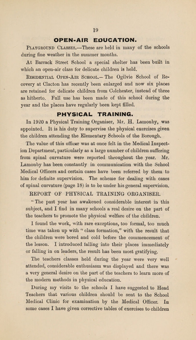 OPEN-AIR EDUCATION. Playground Classes.—These are held in many of the schools during fine weather in the summer months. At Barrack Street School a special shelter has been built in which an open-air class for delicate children is held. Residential Open-Air School.—The Ogilvie School of Re¬ covery at Clacton has recently been enlarged and now six places are retained for delicate children from Colchester, instead of three as hitherto. Full use has been made of this school during the year and the places have regularly been kept filled. PHYSICAL TRAINING. In 1920 a Physical Training Organiser, Mr. H. Lamonby, was appointed. It is his duty to supervise the physical exercises given the children attending the Elementary Schools of the Borough. The value of this officer was at once felt in the Medical Inspect¬ ion Department, particularly as a large number of children suffering from spinal curvature were reported throughout the year. Mr. Lamonby has been constantly in communication with the School Medical Officers and certain cases have been referred by them to him for definite supervision. The scheme for dealing with cases of spinal curvature (page 18) is to be under his general supervision. REPORT OF PHYSICAL TRAINING ORGANISER. “ The past year has awakened considerable interest in this subject, and I find in many schools a real desire on the part of the teachers to promote the physical welfare of the children. I found the work, with rare exceptions, too formal, too much time was taken up with “ class formation,” with the result that the children were bored and cold before the commencement of the lesson. I introduced falling into their places immediately or falling in on leaders, the result has been most gratifying. The teachers classes held during the year were very well attended, considerable enthusiasm was displayed and there was a very general desire on the part of the teachers to learn more of the modern methods in physical education. During my visits to the schools I have suggested to Head Teachers that various children should be sent to the School Medical Clinic for examination by the Medical Officer. In some cases I have given corrective tables of exercises to children