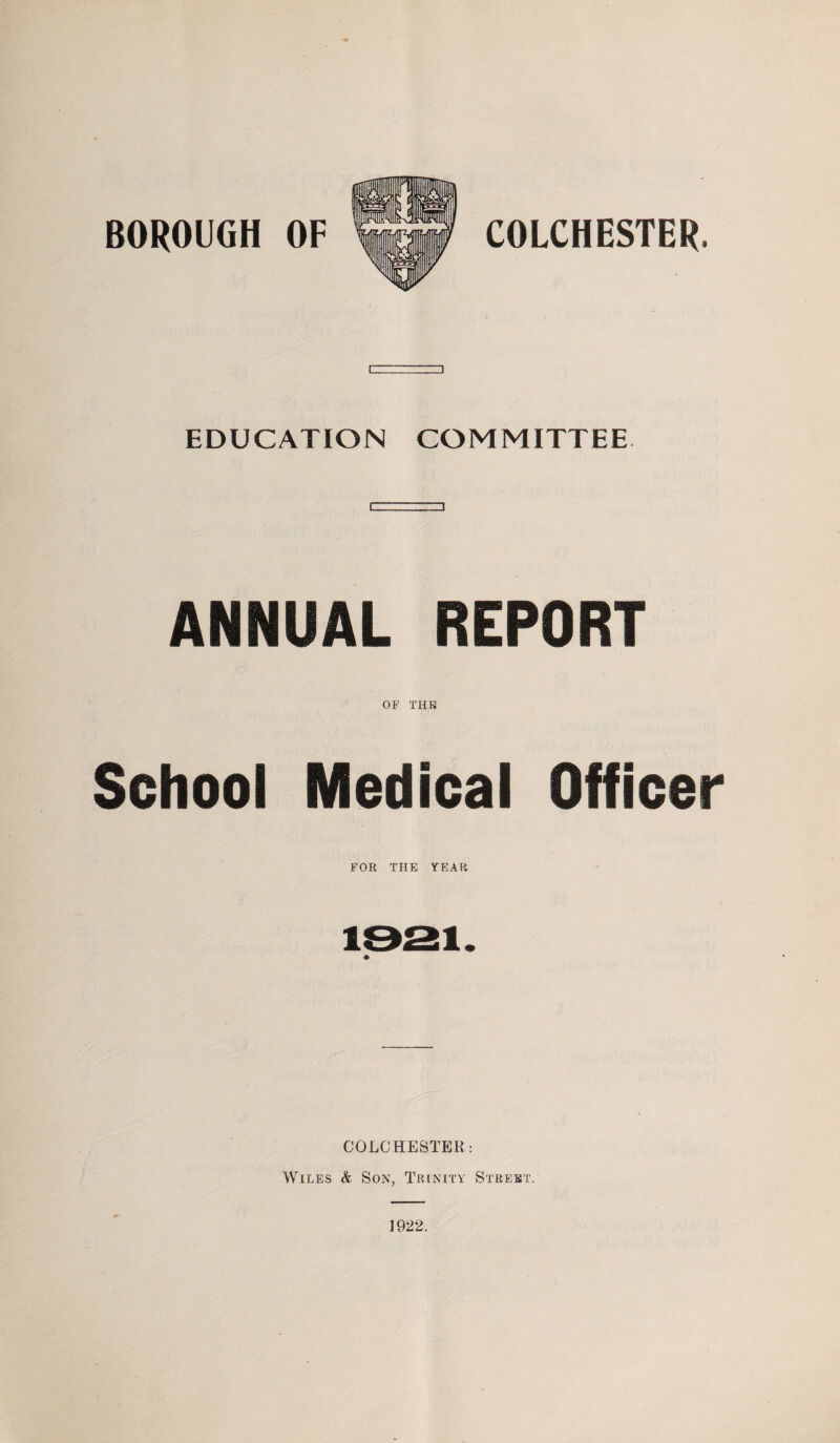 BOROUGH OF COLCHESTER. EDUCATION COMMITTEE ANNUAL REPORT OF THE School Medical Officer FOR THE YEAR COLCHESTER: Wiles & Son, Trinity Street.