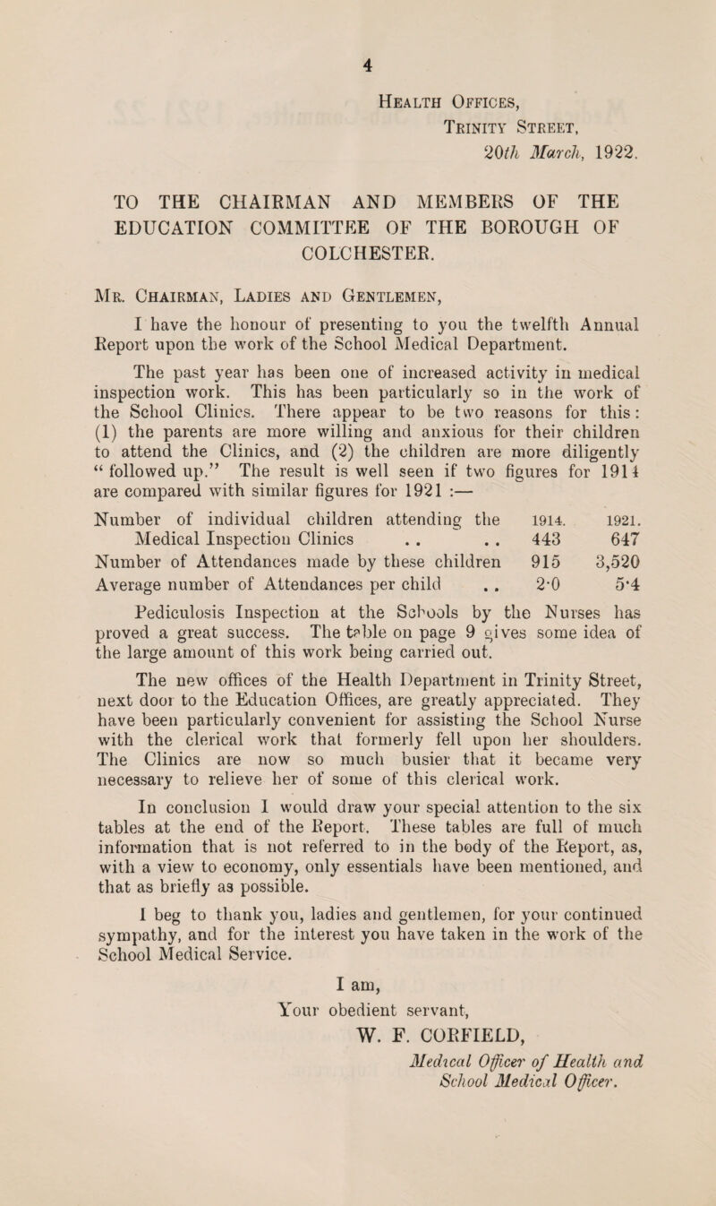 Health Offices, Trinity Street, 20tli March, 1922. TO THE CHAIRMAN AND MEMBERS OF THE EDUCATION COMMITTEE OF THE BOROUGH OF COLCHESTER. Mr. Chairman, Ladies and Gentlemen, I have the honour of presenting to you the twelfth Annual Report upon the work of the School Medical Department. The past year has been one of increased activity in medical inspection work. This has been particularly so in the work of the School Clinics. There appear to be two reasons for this: (1) the parents are more willing and anxious for their children to attend the Clinics, and (2) the children are more diligently “ followed up.” The result is well seen if two figures for 1911 are compared with similar figures for 1921 :— Number of individual children attending the Medical Inspection Clinics Number of Attendances made by these children Average number of Attendances per child 1914. 1921. 443 647 915 3,520 2-0 5-4 Pediculosis Inspection at the Schools by the Nurses has proved a great success. The teble on page 9 gives some idea of the large amount of this work being carried out. The new offices of the Health Department in Trinity Street, next door to the Education Offices, are greatly appreciated. They have been particularly convenient for assisting the School Nurse with the clerical work that formerly fell upon her shoulders. The Clinics are now so much busier that it became very necessary to relieve her of some of this clerical work. In conclusion I would draw your special attention to the six tables at the end of the Report. These tables are full of much information that is not referred to in the body of the Report, as, with a view to economy, only essentials have been mentioned, and that as briefly as possible. I beg to thank you, ladies and gentlemen, for your continued sympathy, and for the interest you have taken in the work of the School Medical Service. I am, Your obedient servant, W. F. CORFIELD, Medical Officer of Health and School Medical Officer.