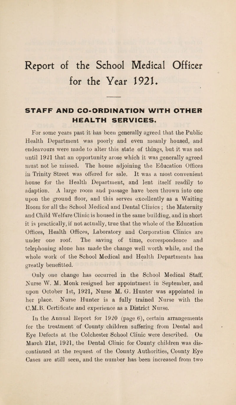 for the Year 1921* STAFF AND CO-ORDINATION WITH OTHER HEALTH SERVICES. For some years past it has been generally agreed that the Public Health Department was poorly and even meanly housed, and endeavours were made to alter this state of things, but it was not until 1921 that an opportunity arose which it was generally agreed must not be missed. The house adjoining the Education Offices in Trinity Street was offered for sale. It was a most convenient house for the Health Department, and lent itself readily to adaption. A large room and passage have been thrown iuto one upon the ground floor, and this serves excellently as a Waiting Room for all the School Medical and Dental Clinics ; the Maternity and Child Welfare Clinic is housed in the same building, and in short it is practically, if not actually, true that the whole of the Education Offices, Health Offices, Laboratory and Corporation Clinics are under one roof. The saving of time, correspondence and telephoning alone has made the change well worth while, and the whole work of the School Medical and Health Departments has greatly benefit ted. Only one change has occurred in the School Medical Staff. Nurse W. M. Monk resigned her appointment in September, and upon October 1st, 1921, Nurse M. G. Hunter was appointed in her place. Nurse Hunter is a fully trained Nurse with the C.M.B. Certificate and experience as a District Nurse. In the Annual Report for 1920 (page 6), certain arrangements for the treatment of County children suffering from Dental and Eye Defects at the Colchester School Clinic were described. On March 21st, 1921, the Dental Clinic for County children was dis¬ continued at the request of the County Authorities, County Eye Cases are still seen, and the number has been increased from two