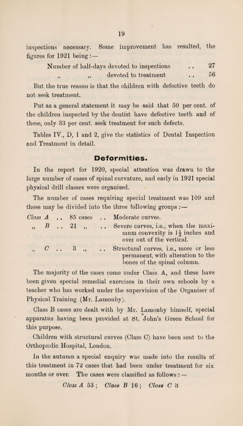inspections necessary. Some improvement has resulted, the figures for 1921 being : — Number of half-days devoted to inspections . . 27 „ „ devoted to treatment . . 56 But the true reason is that the children with defective teeth do not seek treatment. Put as a general statement it may be said that 50 per cent, of the children inspected by the dentist have defective teeth and of these, only 33 per cent, seek treatment for such defects. Tables IV., D, 1 and 2, give the statistics of Dental Inspection and Treatment in detail. Deformities. In the report for 1920, special attention was drawn to the large number of cases of spinal curvature, and early in 1921 special physical drill classes were organised. The number of cases requiring special treatment was 109 and these may be divided into the three following groups :■— Class A . . 85 cases . . Moderate curves. „ B . . 21 ,, . . Severe curves, i.e., when the maxi¬ mum convexity is 1 \ inches and over out of the vertical. „ C 3 ,, . . Structural curves, i.e., more or less permanent, with alteration to the bones of the spinal column. The majority of the cases come under Class A, and these have been given special remedial exercises in their own schools by a teacher who has worked under the supervision of the Organiser of Physical Training (Mr. Lamonby). Class B cases are dealt with by Mr. Lamonby himself, special apparatus having been provided at iSt. John’s Green School for this purpose. Children with structural curves (Class C) have been sent to the Orthopsedic Hospital, London. In the autumn a special enquiry was made into the results of this treatment in 72 cases that had been under treatment for six months or over. The cases were classified as follows : — Class A 53 ; Class B 16 ; Class C 3