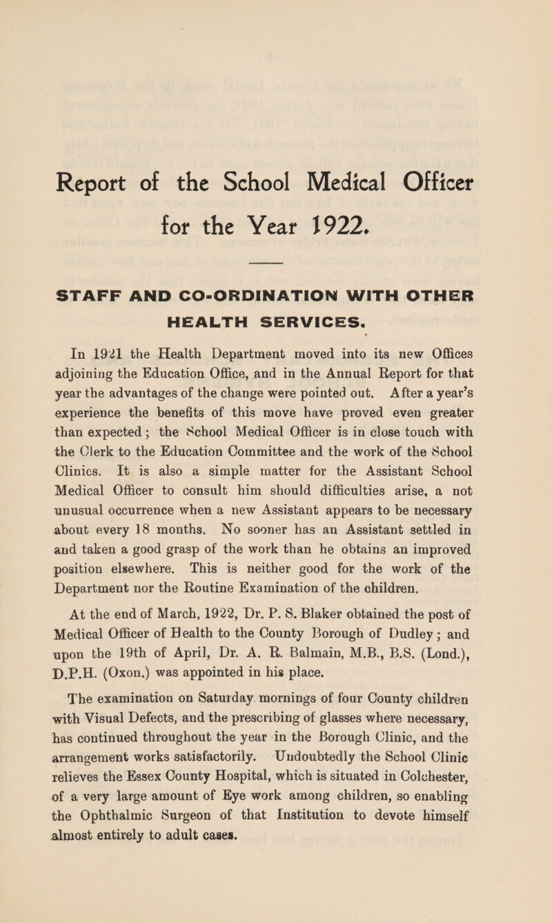 for the Year 1922* STAFF AND CO-ORDINATION WITH OTHER HEALTH SERVICES. t In 1921 the Health Department moved into its new Offices adjoining the Education Office, and in the Annual Report for that year the advantages of the change were pointed out. After a year’s experience the benefits of this move have proved even greater than expected; the School Medical Officer is in close touch with the Clerk to the Education Committee and the work of the School Clinics. It is also a simple matter for the Assistant School Medical Officer to consult him should difficulties arise, a not unusual occurrence when a new Assistant appears to be necessary about every 18 months. No sooner has an Assistant settled in and taken a good grasp of the work than he obtains an improved position elsewhere. This is neither good for the work of the Department nor the Routine Examination of the children. At the end of March, 1922, Dr. P. S. Blaker obtained the post of Medical Officer of Health to the County Borough of Dudley ; and upon the 19th of April, Dr. A. R. Balmain, M.B., B.S. (Lond.), D.P.H. (Oxon.) was appointed in his place. The examination on Saturday mornings of four County children with Visual Defects, and the prescribing of glasses where necessary, has continued throughout the year in the Borough Clinic, and the arrangement works satisfactorily. Undoubtedly the School Clinic relieves the Essex County Hospital, which is situated in Colchester, of a very large amount of Eye work among children, so enabling the Ophthalmic Surgeon of that Institution to devote himself almost entirely to adult cases.