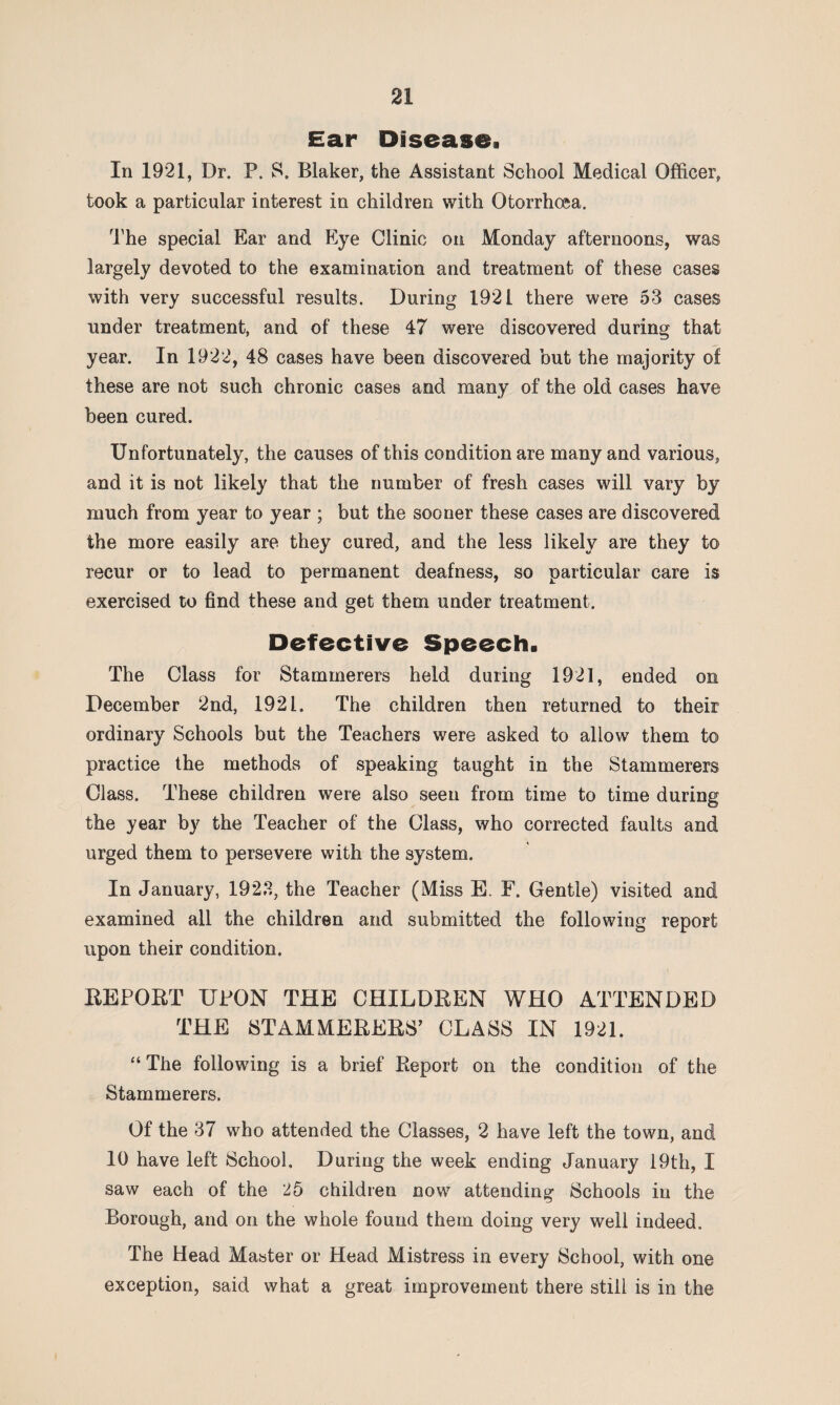 Ear Disease. In 1921, Dr. P. S. Blaker, the Assistant School Medical Officer, took a particular interest in children with Otorrhcea. The special Ear and Eye Clinic on Monday afternoons, was largely devoted to the examination and treatment of these cases with very successful results. During 1921 there were 53 cases under treatment, and of these 47 were discovered during that year. In 1922, 48 cases have been discovered but the majority of these are not such chronic cases and many of the old cases have been cured. Unfortunately, the causes of this condition are many and various, and it is not likely that the number of fresh cases will vary by much from year to year ; but the sooner these cases are discovered the more easily are they cured, and the less likely are they to recur or to lead to permanent deafness, so particular care is exercised to find these and get them under treatment. Defective Speech. The Class for Stammerers held during 1921, ended on December 2nd, 1921. The children then returned to their ordinary Schools but the Teachers were asked to allow them to practice the methods of speaking taught in the Stammerers Class. These children were also seen from time to time during the year by the Teacher of the Class, who corrected faults and urged them to persevere with the system. In January, 1923, the Teacher (Miss E. F. Gentle) visited and examined all the children and submitted the following report upon their condition. REPORT UPON THE CHILDREN WHO ATTENDED THE STAMMERERS’ CLASS IN 1921. “ The following is a brief Report on the condition of the Stammerers. Of the 37 who attended the Classes, 2 have left the town, and 10 have left School. During the week ending January 19th, I saw each of the 25 children now attending Schools in the Borough, and on the whole found them doing very well indeed. The Head Master or Head Mistress in every School, with one exception, said what a great improvement there still is in the