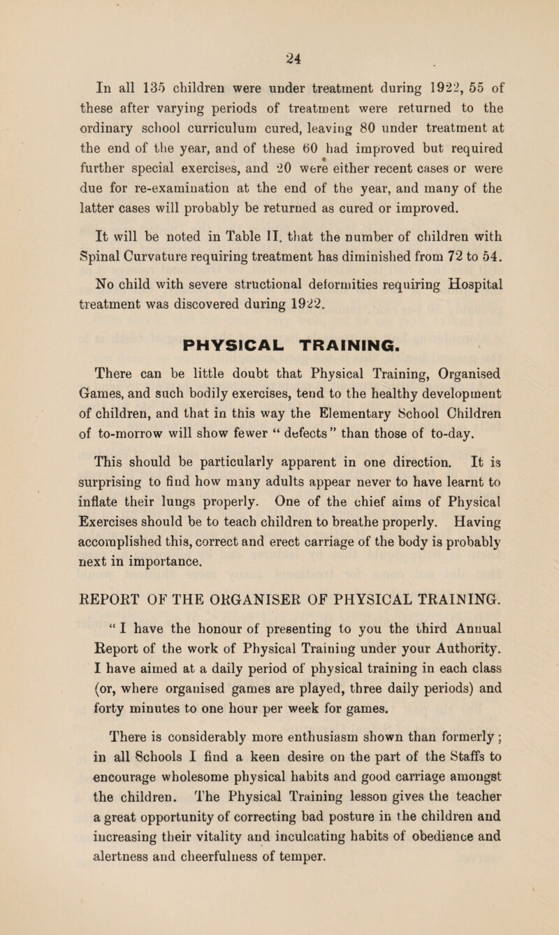 In all 135 children were under treatment during 1922, 55 of these after varying periods of treatment were returned to the ordinary school curriculum cured, leaving 80 under treatment at the end of the year, and of these 00 had improved but required further special exercises, and *20 were either recent cases or were due for re-examination at the end of the year, and many of the latter cases will probably be returned as cured or improved. It will be noted in Table II. that the number of children with Spinal Curvature requiring treatment has diminished from 72 to 54. No child with severe structional deformities requiring Hospital treatment was discovered during 1922. PHYSICAL TRAINING. There can be little doubt that Physical Training, Organised Games, and such bodily exercises, tend to the healthy development of children, and that in this way the Elementary School Children of to-morrow will show fewer “ defects” than those of to-day. This should be particularly apparent in one direction. It is surprising to find how many adults appear never to have learnt to inflate their lungs properly. One of the chief aims of Physical Exercises should be to teach children to breathe properly. Having accomplished this, correct and erect carriage of the body is probably next in importance. REPORT OF THE ORGANISER OF PHYSICAL TRAINING. “ I have the honour of presenting to you the third Annual Report of the work of Physical Training under your Authority. I have aimed at a daily period of physical training in each class (or, where organised games are played, three daily periods) and forty minutes to one hour per week for games. There is considerably more enthusiasm shown than formerly; in all Schools I find a keen desire on the part of the Staffs to encourage wholesome physical habits and good carriage amongst the children. The Physical Training lesson gives the teacher a great opportunity of correcting bad posture in t he children and increasing their vitality and inculcating habits of obedience and alertness and cheerfulness of temper.