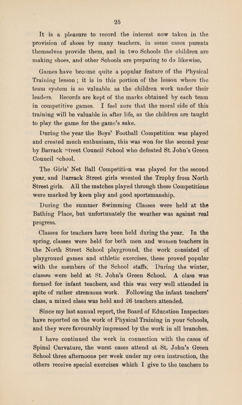 It is a pleasure to record the interest now taken in the provision of shoes by many teachers, in some cases parents themselves provide them, and in two Schools the children are making shoes, and other Schools are preparing to do likewise. Games have become quite a popular feature of the Physical Training lesson ; it is in this portion of the lesson where the team system is so valuable, as the children work under their leaders. Records are kept of the marks obtained by each team in competitive games. I feel sure that the moral side of this training will be valuable in after life, as the children are taught to play the game for the game’s sake. During the year the Boys’ Football Competition was played and created much enthusiasm, this was won for the second year by Barrack street Council School who defeated St. John’s Green Council School. The Girls’ Net Ball Competition was played for the second year, and Barrack Street girls wrested the Trophy from North Street girls. All the matches played through these Competitions were marked by keen play and good sportsmanship. During the summer Swimming Classes were held at the Bathing Place, but unfortunately the weather was against real progress. Classes for teachers have been held during the year. In the spring, classes were held for both men and women teachers in the North Street School playground, the work consisted of playground games and athletic exercises, these proved popular with the members of the School staffs. During the winter, classes were held at St. John’s Green School. A class was formed for infant teachers, and this was very well attended in spite of rather strenuous work. Following the infant teachers’ class, a mixed class was held and 26 teachers attended. Since my last annual report, the Board of Education Inspectors have reported on the work ot Physical Training in your Schools, and they were favourably impressed by the work in all branches. I have continued the work in connection with the cases of Spinal Curvature, the worst cases attend at St. John’s Green School three afternoons per week under my own instruction, the others receive special exercises which I give to the teachers to