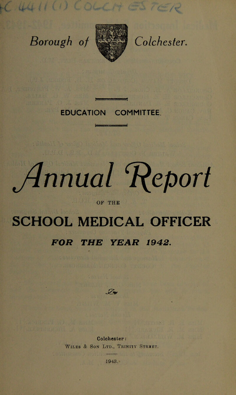 Borough of Colchester. EDUCATION COMMITTEE. Jlnnual T^eport OF THE SCHOOL MEDICAL OFFICER FOR THE YEAR 1942. Colchester: Wiles <fe So.n Lto., Trinity Strhet. 1943.-